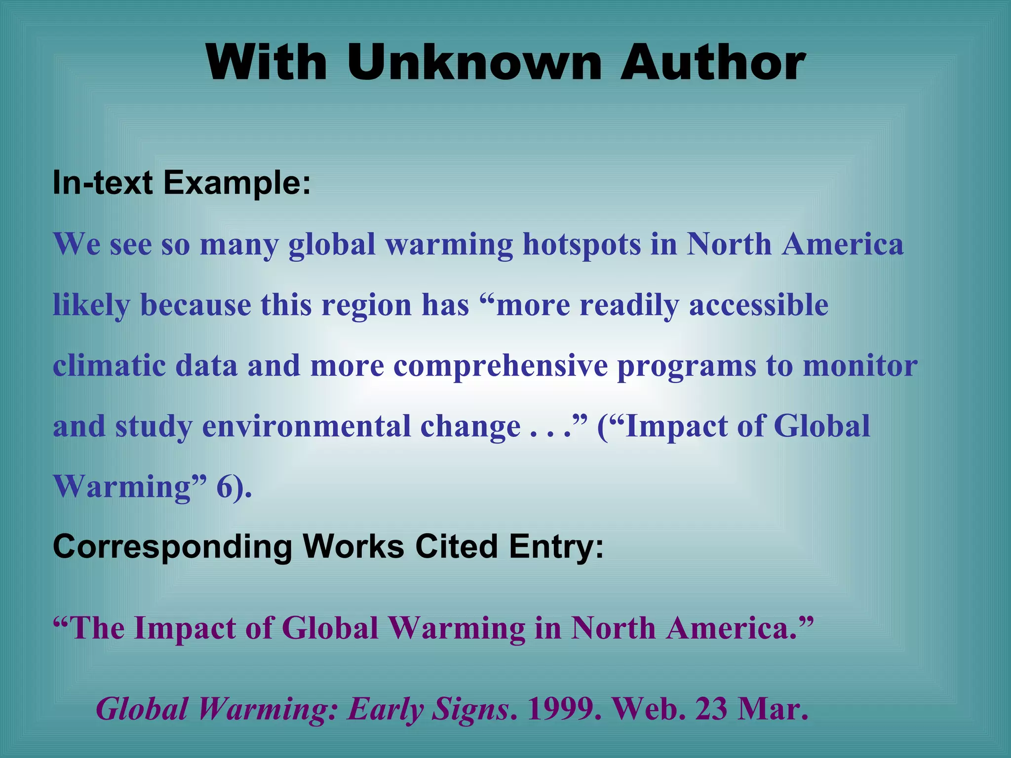 With Unknown Author
In-text Example:
We see so many global warming hotspots in North America
likely because this region has “more readily accessible
climatic data and more comprehensive programs to monitor
and study environmental change . . .” (“Impact of Global
Warming” 6).
Corresponding Works Cited Entry:
“The Impact of Global Warming in North America.”
Global Warming: Early Signs. 1999. Web. 23 Mar.

 