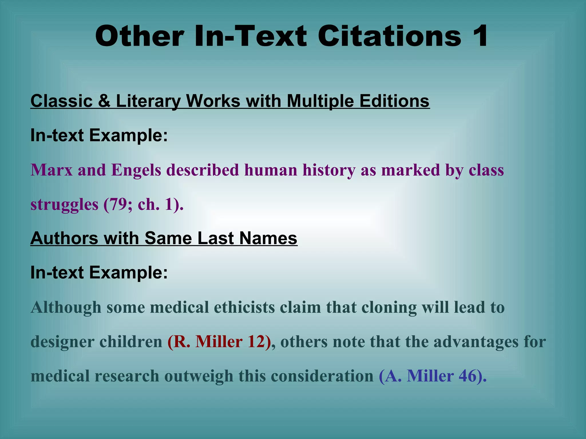 Other In-Text Citations 1
Classic & Literary Works with Multiple Editions
In-text Example:
Marx and Engels described human history as marked by class
struggles (79; ch. 1).
Authors with Same Last Names
In-text Example:
Although some medical ethicists claim that cloning will lead to
designer children (R. Miller 12), others note that the advantages for
medical research outweigh this consideration (A. Miller 46).

 