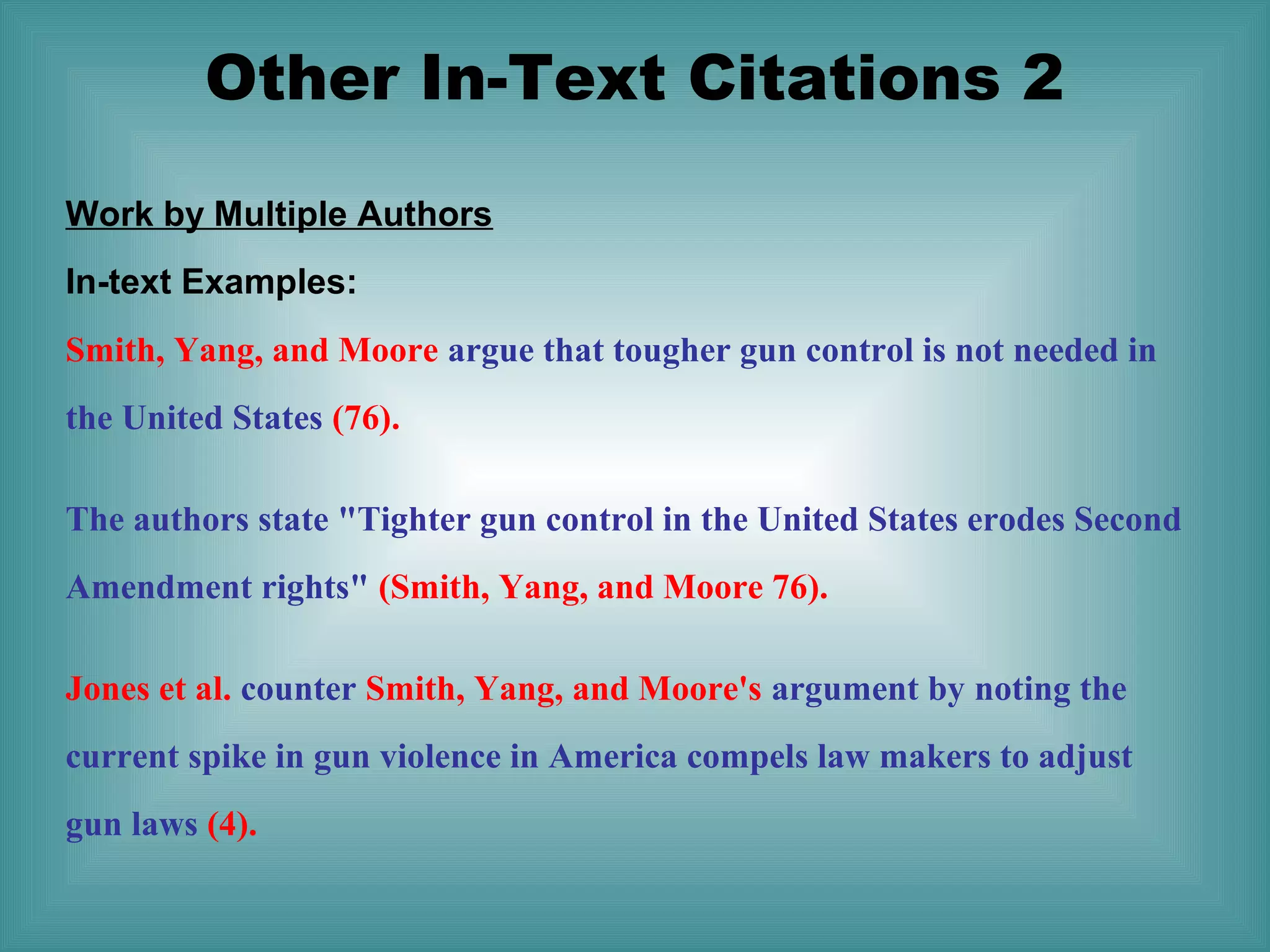 Other In-Text Citations 2
Work by Multiple Authors
In-text Examples:
Smith, Yang, and Moore argue that tougher gun control is not needed in
the United States (76).
The authors state "Tighter gun control in the United States erodes Second
Amendment rights" (Smith, Yang, and Moore 76).
Jones et al. counter Smith, Yang, and Moore's argument by noting the
current spike in gun violence in America compels law makers to adjust
gun laws (4).

 