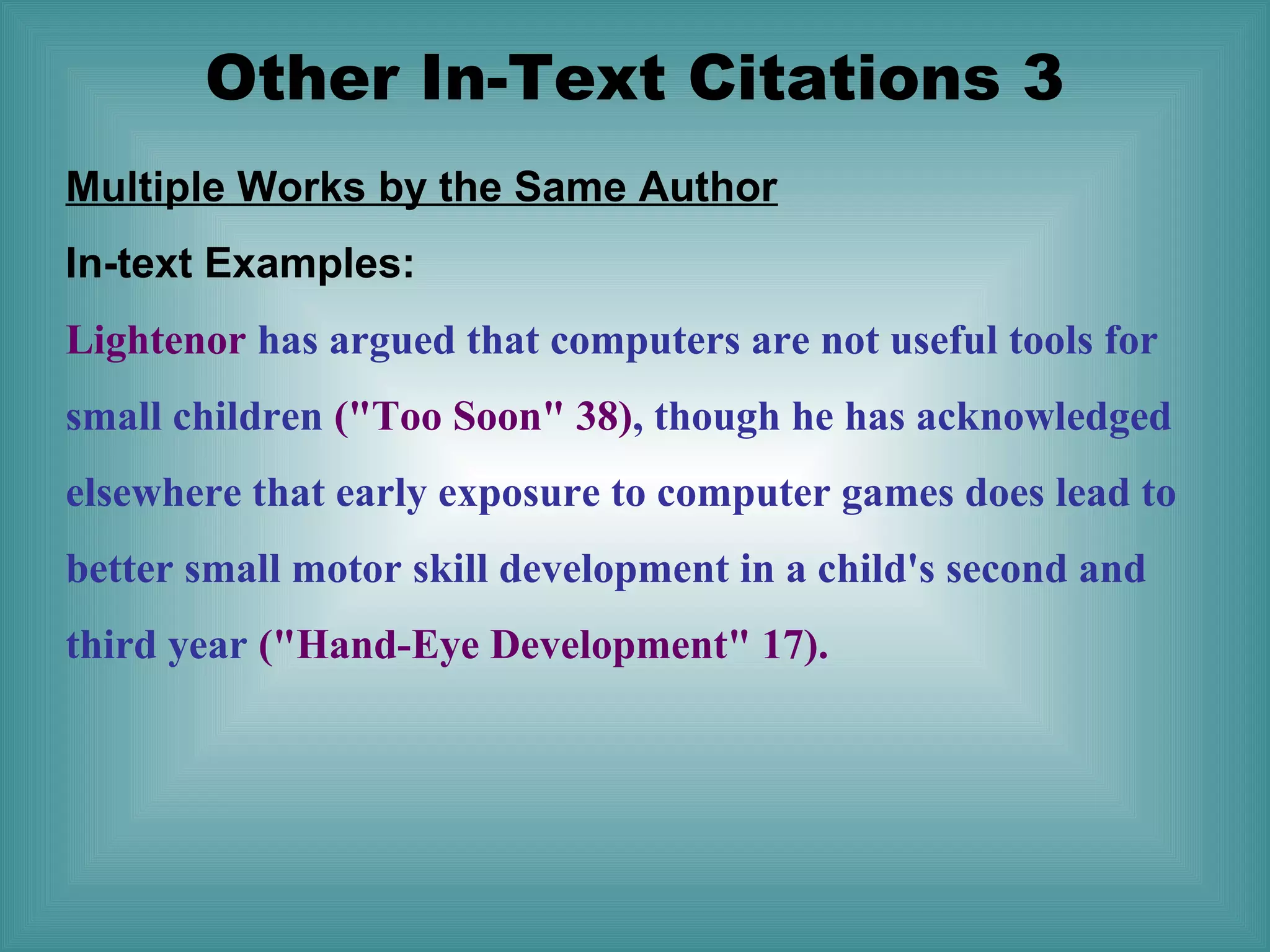 Other In-Text Citations 3
Multiple Works by the Same Author
In-text Examples:
Lightenor has argued that computers are not useful tools for
small children ("Too Soon" 38), though he has acknowledged
elsewhere that early exposure to computer games does lead to
better small motor skill development in a child's second and
third year ("Hand-Eye Development" 17).

 