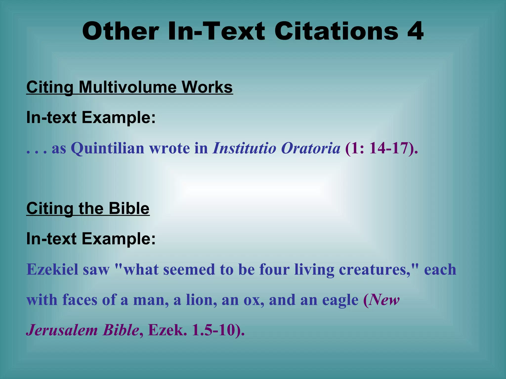 Other In-Text Citations 4
Citing Multivolume Works
In-text Example:
. . . as Quintilian wrote in Institutio Oratoria (1: 14-17).
Citing the Bible
In-text Example:
Ezekiel saw "what seemed to be four living creatures," each
with faces of a man, a lion, an ox, and an eagle (New
Jerusalem Bible, Ezek. 1.5-10).

 