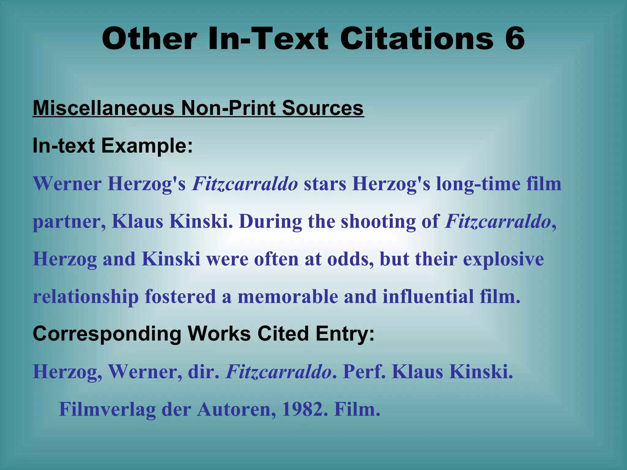 Other In-Text Citations 6
Miscellaneous Non-Print Sources
In-text Example:
Werner Herzog's Fitzcarraldo stars Herzog's long-time film
partner, Klaus Kinski. During the shooting of Fitzcarraldo,
Herzog and Kinski were often at odds, but their explosive
relationship fostered a memorable and influential film.
Corresponding Works Cited Entry:
Herzog, Werner, dir. Fitzcarraldo. Perf. Klaus Kinski.
Filmverlag der Autoren, 1982. Film.

 