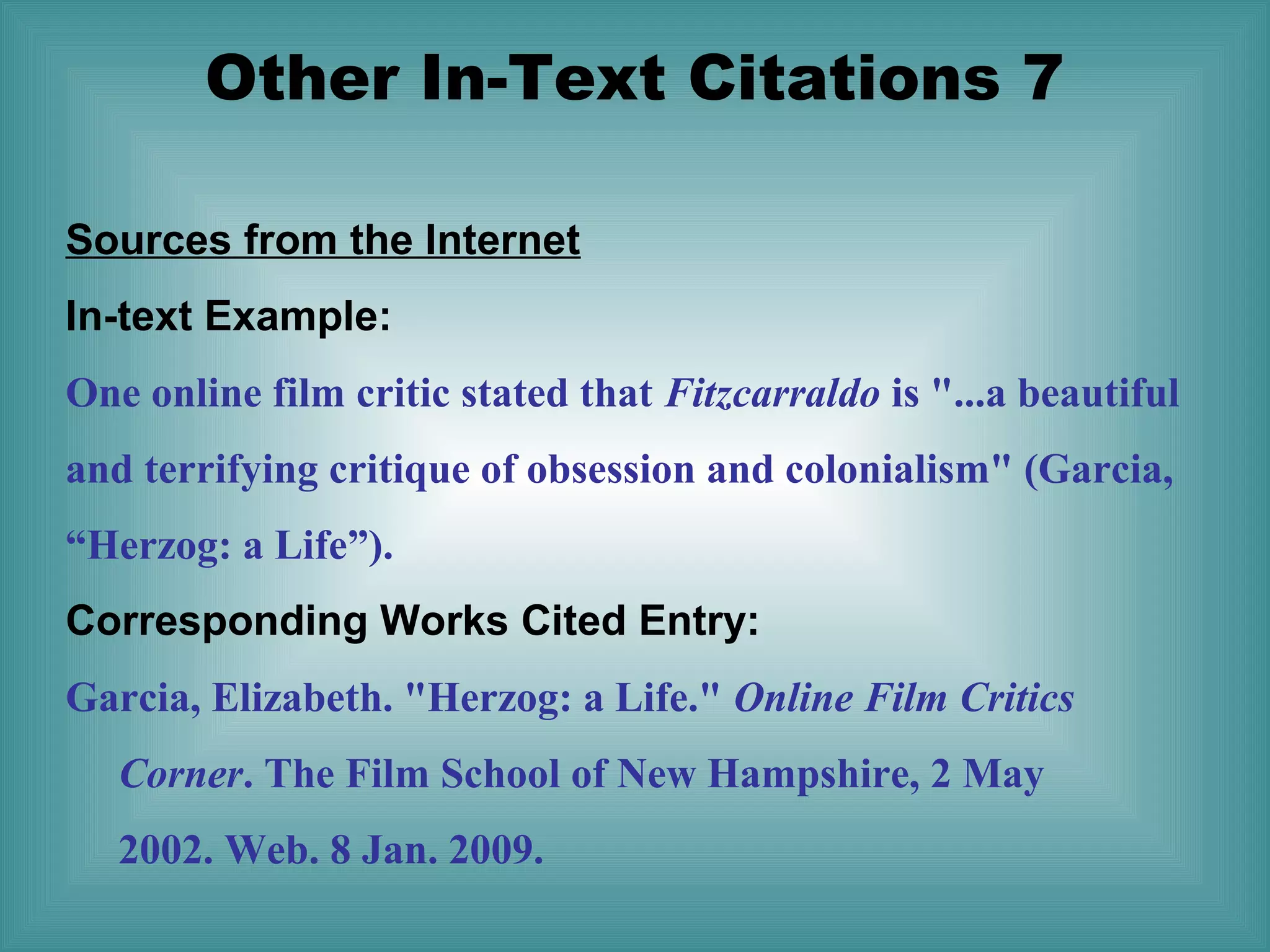 Other In-Text Citations 7
Sources from the Internet
In-text Example:
One online film critic stated that Fitzcarraldo is "...a beautiful
and terrifying critique of obsession and colonialism" (Garcia,
“Herzog: a Life”).
Corresponding Works Cited Entry:
Garcia, Elizabeth. "Herzog: a Life." Online Film Critics
Corner. The Film School of New Hampshire, 2 May
2002. Web. 8 Jan. 2009.

 