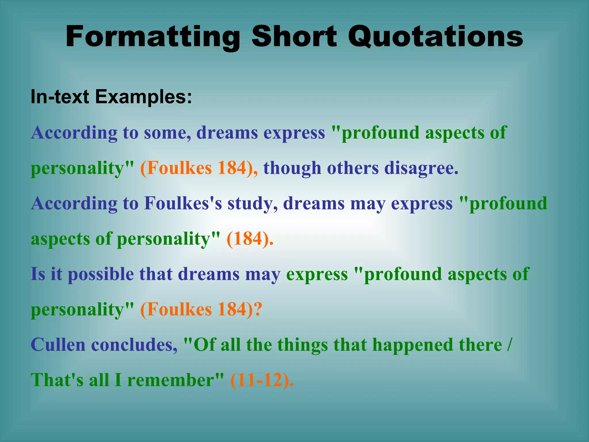 Formatting Short Quotations
In-text Examples:
According to some, dreams express "profound aspects of
personality" (Foulkes 184), though others disagree.
According to Foulkes's study, dreams may express "profound
aspects of personality" (184).
Is it possible that dreams may express "profound aspects of
personality" (Foulkes 184)?
Cullen concludes, "Of all the things that happened there /
That's all I remember" (11-12).

 