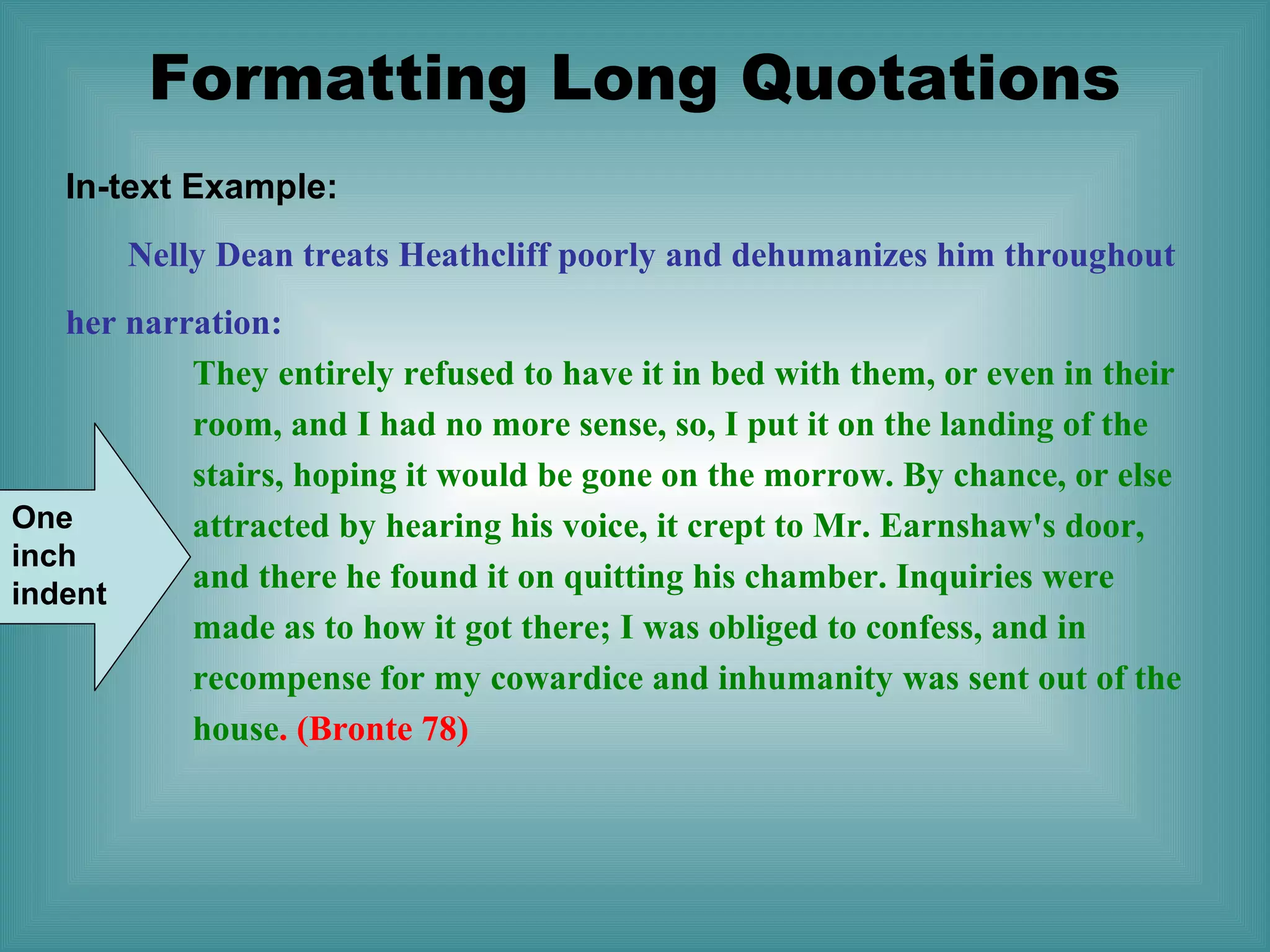Formatting Long Quotations
In-text Example:
Nelly Dean treats Heathcliff poorly and dehumanizes him throughout
her narration:
They entirely refused to have it in bed with them, or even in their
room, and I had no more sense, so, I put it on the landing of the
stairs, hoping it would be gone on the morrow. By chance, or else
One
attracted by hearing his voice, it crept to Mr. Earnshaw's door,
inch
and there he found it on quitting his chamber. Inquiries were
indent
made as to how it got there; I was obliged to confess, and in
recompense for my cowardice and inhumanity was sent out of the
house. (Bronte 78)

 