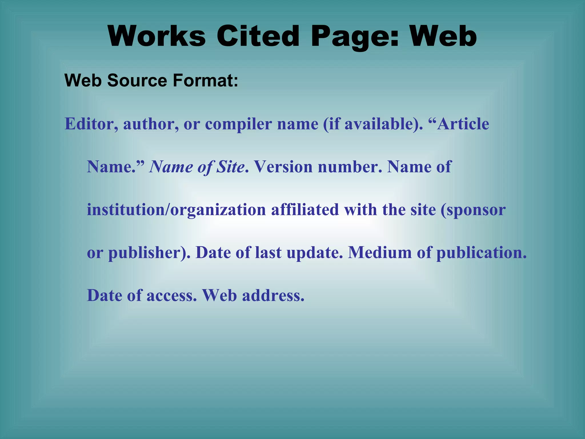 Works Cited Page: Web
Web Source Format:
Editor, author, or compiler name (if available). “Article
Name.” Name of Site. Version number. Name of
institution/organization affiliated with the site (sponsor
or publisher). Date of last update. Medium of publication.
Date of access. Web address.

 