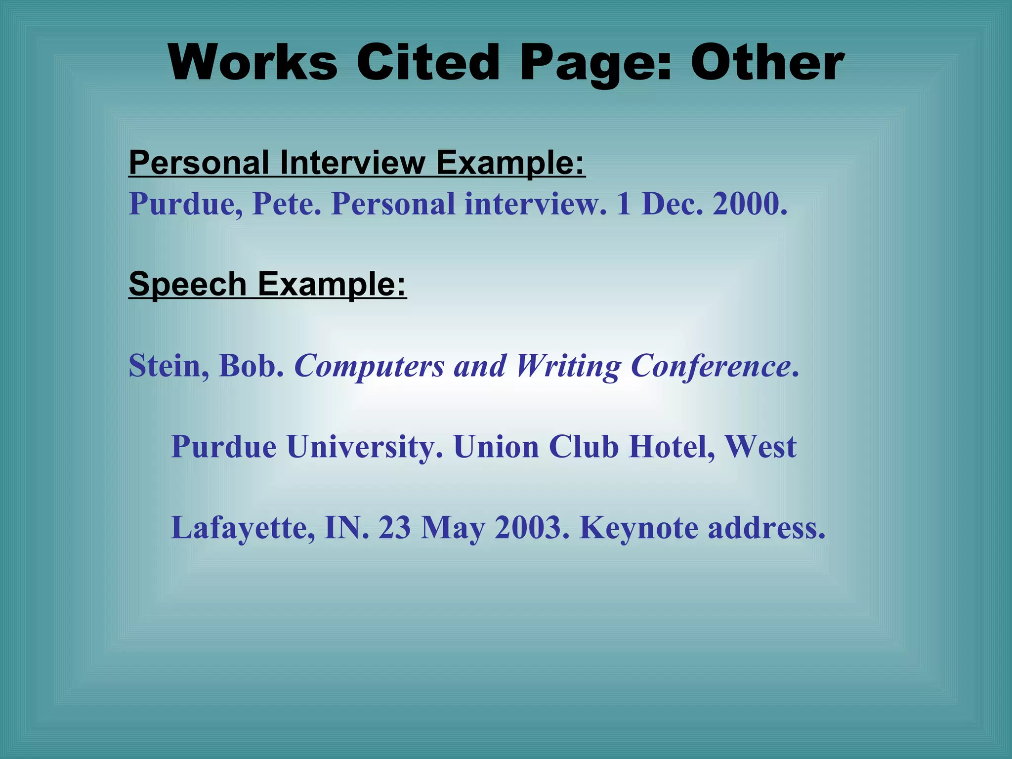 Works Cited Page: Other
Personal Interview Example:
Purdue, Pete. Personal interview. 1 Dec. 2000.
Speech Example:
Stein, Bob. Computers and Writing Conference.
Purdue University. Union Club Hotel, West
Lafayette, IN. 23 May 2003. Keynote address.

 