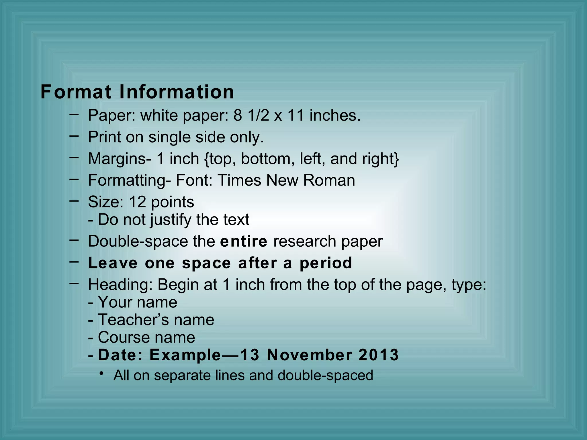 Format Information
–
–
–
–
–

Paper: white paper: 8 1/2 x 11 inches.
Print on single side only.
Margins- 1 inch {top, bottom, left, and right}
Formatting- Font: Times New Roman
Size: 12 points
- Do not justify the text
– Double-space the entire research paper
– Leave one space after a period
– Heading: Begin at 1 inch from the top of the page, type:
- Your name
- Teacher’s name
- Course name
- Date: Example—13 November 2013
• All on separate lines and double-spaced

 