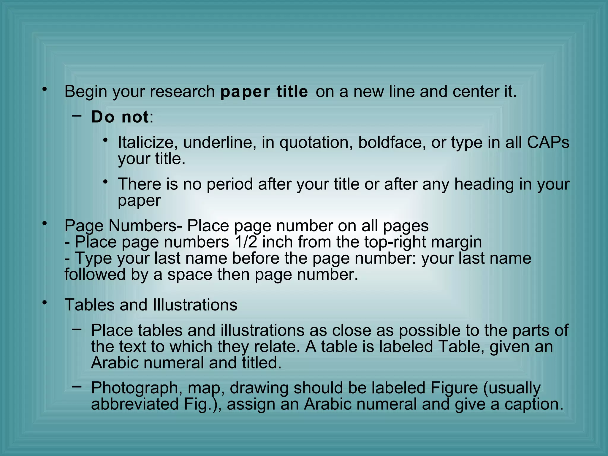 •

Begin your research paper title on a new line and center it.
– Do not:
• Italicize, underline, in quotation, boldface, or type in all CAPs
your title.
• There is no period after your title or after any heading in your
paper

•

Page Numbers- Place page number on all pages
- Place page numbers 1/2 inch from the top-right margin
- Type your last name before the page number: your last name
followed by a space then page number.

•

Tables and Illustrations
– Place tables and illustrations as close as possible to the parts of
the text to which they relate. A table is labeled Table, given an
Arabic numeral and titled.
– Photograph, map, drawing should be labeled Figure (usually
abbreviated Fig.), assign an Arabic numeral and give a caption.

 