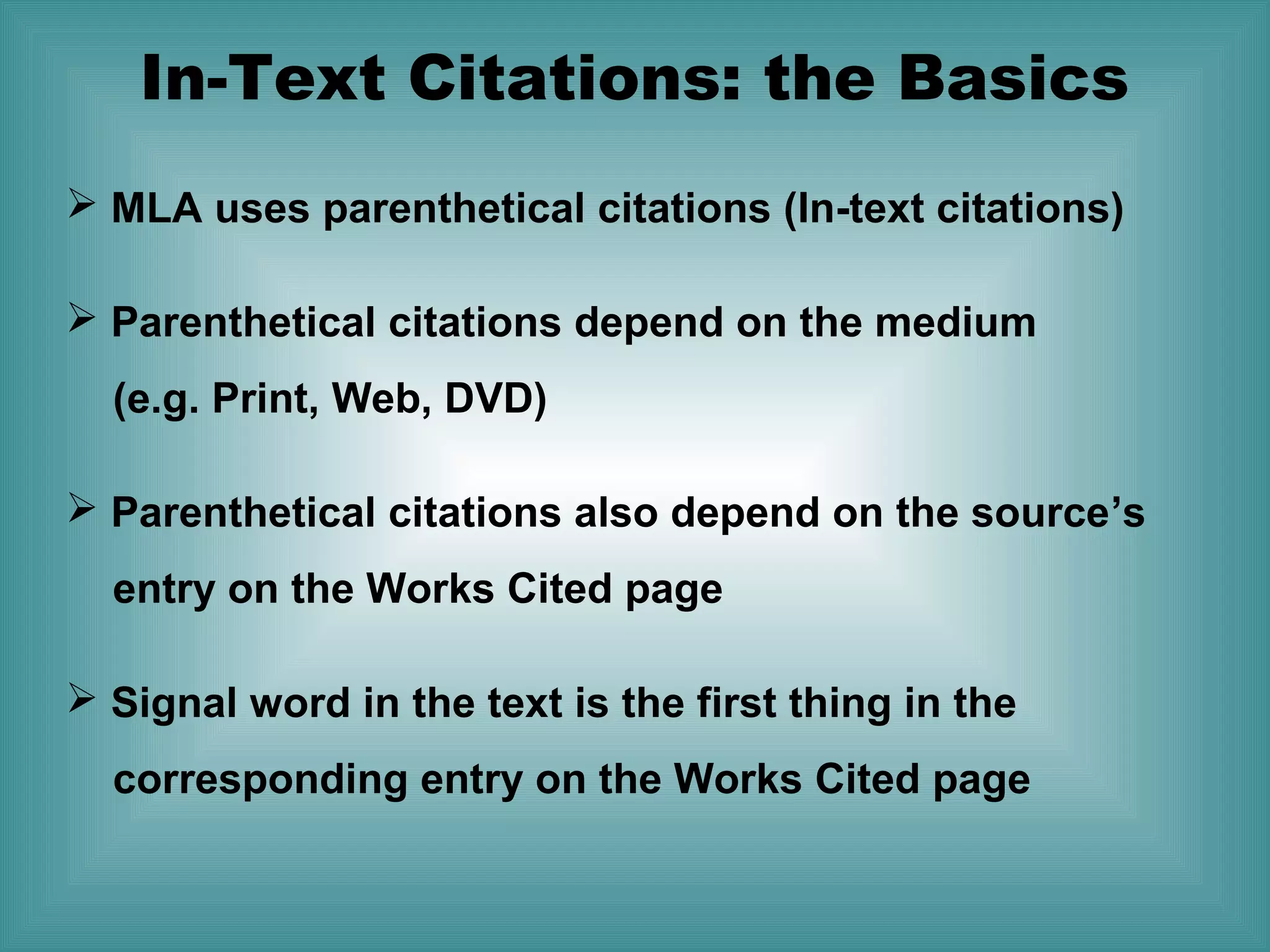In-Text Citations: the Basics
 MLA uses parenthetical citations (In-text citations)
 Parenthetical citations depend on the medium
(e.g. Print, Web, DVD)
 Parenthetical citations also depend on the source’s
entry on the Works Cited page
 Signal word in the text is the first thing in the
corresponding entry on the Works Cited page

 