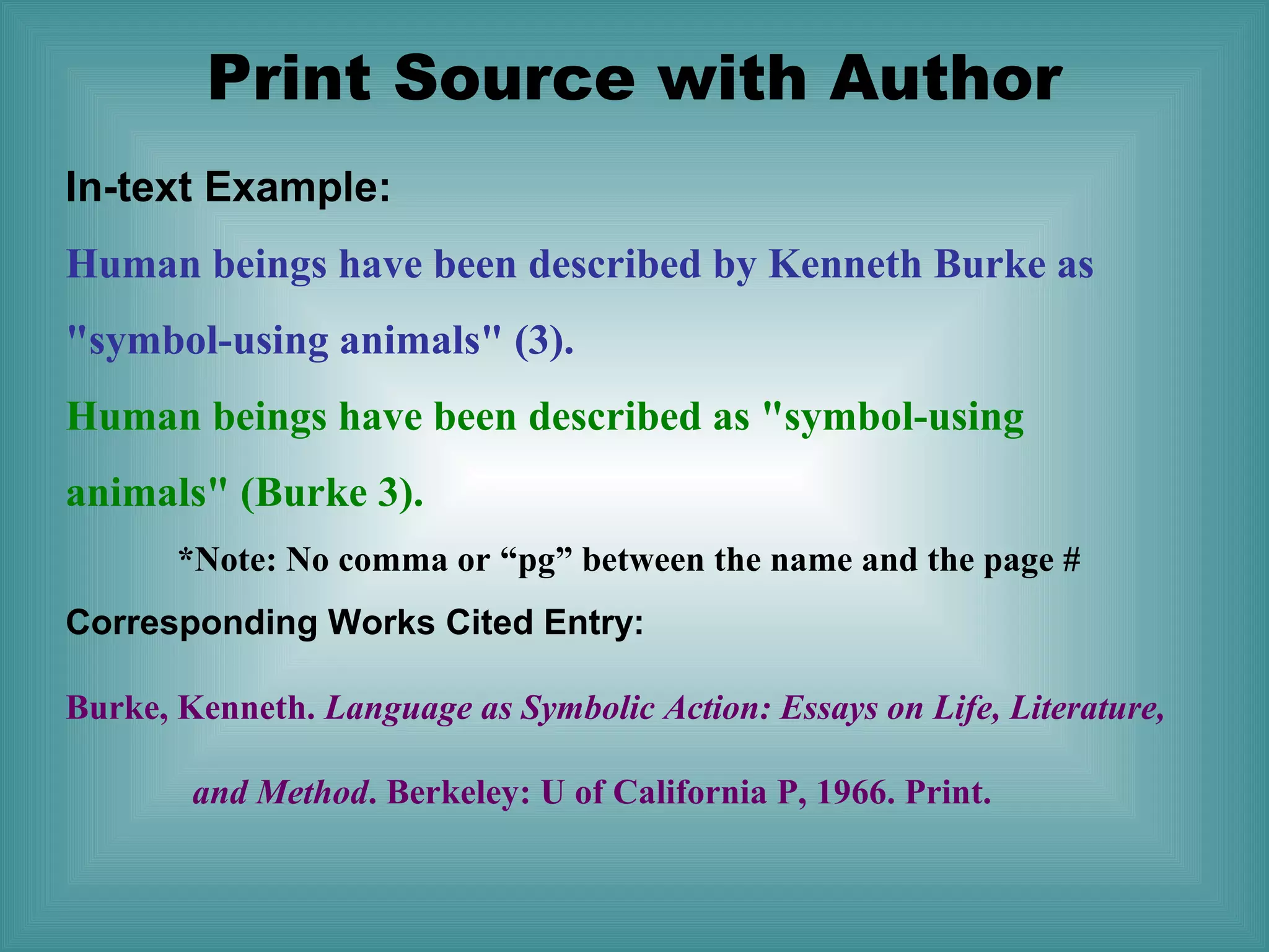Print Source with Author
In-text Example:
Human beings have been described by Kenneth Burke as
"symbol-using animals" (3).
Human beings have been described as "symbol-using
animals" (Burke 3).
*Note: No comma or “pg” between the name and the page #
Corresponding Works Cited Entry:
Burke, Kenneth. Language as Symbolic Action: Essays on Life, Literature,
and Method. Berkeley: U of California P, 1966. Print.

 