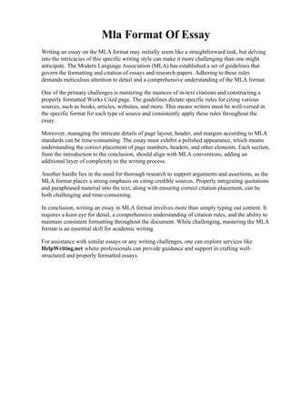 Mla Format Of Essay
Writing an essay on the MLA format may initially seem like a straightforward task, but delving
into the intricacies of this specific writing style can make it more challenging than one might
anticipate. The Modern Language Association (MLA) has established a set of guidelines that
govern the formatting and citation of essays and research papers. Adhering to these rules
demands meticulous attention to detail and a comprehensive understanding of the MLA format.
One of the primary challenges is mastering the nuances of in-text citations and constructing a
properly formatted Works Cited page. The guidelines dictate specific rules for citing various
sources, such as books, articles, websites, and more. This means writers must be well-versed in
the specific format for each type of source and consistently apply these rules throughout the
essay.
Moreover, managing the intricate details of page layout, header, and margins according to MLA
standards can be time-consuming. The essay must exhibit a polished appearance, which means
understanding the correct placement of page numbers, headers, and other elements. Each section,
from the introduction to the conclusion, should align with MLA conventions, adding an
additional layer of complexity to the writing process.
Another hurdle lies in the need for thorough research to support arguments and assertions, as the
MLA format places a strong emphasis on citing credible sources. Properly integrating quotations
and paraphrased material into the text, along with ensuring correct citation placement, can be
both challenging and time-consuming.
In conclusion, writing an essay in MLA format involves more than simply typing out content. It
requires a keen eye for detail, a comprehensive understanding of citation rules, and the ability to
maintain consistent formatting throughout the document. While challenging, mastering the MLA
format is an essential skill for academic writing.
For assistance with similar essays or any writing challenges, one can explore services like
HelpWriting.net where professionals can provide guidance and support in crafting well-
structured and properly formatted essays.
Mla Format Of Essay Mla Format Of Essay
 