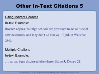 Other In-Text Citations 5 Citing Indirect Sources In-text Example: Ravitch argues that high schools are pressured to act as "social service centers, and they don't do that well" (qtd. in Weisman 259). Multiple Citations In-text Example: . . . as has been discussed elsewhere (Burke 3; Dewey 21). 