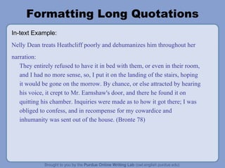 Formatting Long Quotations In-text Example: Nelly Dean treats Heathcliff poorly and dehumanizes him throughout her narration: They entirely refused to have it in bed with them, or even in their room, and I had no more sense, so, I put it on the landing of the stairs, hoping it would be gone on the morrow. By chance, or else attracted by hearing his voice, it crept to Mr. Earnshaw's door, and there he found it on quitting his chamber. Inquiries were made as to how it got there; I was obliged to confess, and in recompense for my cowardice and inhumanity was sent out of the house. (Bronte 78) 