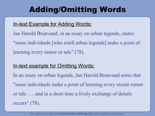 Adding/Omitting Words In-text Example for Adding Words: Jan Harold Brunvand, in an essay on urban legends, states: "some individuals [who retell urban legends] make a point of learning every rumor or tale" (78). In-text example for Omitting Words: In an essay on urban legends, Jan Harold Brunvand notes that "some individuals make a point of learning every recent rumor or tale . . . and in a short time a lively exchange of details occurs" (78). 