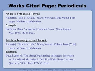 Works Cited Page: Periodicals Article in a Magazine Format: Author(s). "Title of Article."  Title of Periodical  Day Month Year: pages. Medium of publication. Example: Buchman, Dana. "A Special Education."  Good Housekeeping Mar. 2006: 143-8. Print. Article in Scholarly Journal Format: Author(s). "Title of Article."  Title of Journal  Volume.Issue (Year): pages. Medium of publication. Example: Duvall, John N. "The (Super)Marketplace of Images: Television as Unmediated Mediation in DeLillo's White Noise."  Arizona Quarterly  50.3 (1994): 127- 53. Print. 
