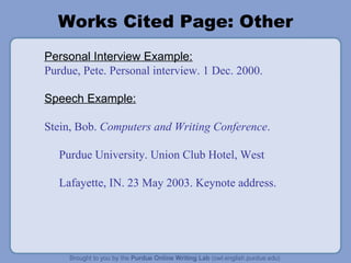 Works Cited Page: Other Personal Interview Example: Purdue, Pete. Personal interview. 1 Dec. 2000. Speech Example: Stein, Bob.  Computers and Writing Conference . Purdue University. Union Club Hotel, West Lafayette, IN. 23 May 2003. Keynote address. 