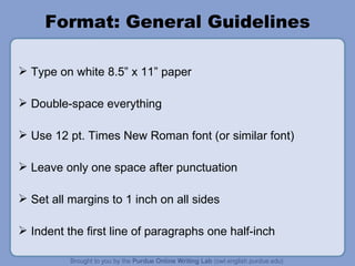 Format: General Guidelines Type on white 8.5” x 11” paper Double-space everything Use 12 pt. Times New Roman font (or similar font) Leave only one space after punctuation Set all margins to 1 inch on all sides Indent the first line of paragraphs one half-inch 