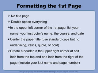 Formatting the 1st Page No title page Double space everything In the upper left corner of the 1st page, list your name, your instructor's name, the course, and date Center the paper title (use standard caps but no underlining, italics, quote, or bold) Create a header in the upper right corner at half inch from the top and one inch from the right of the page (include your last name and page number) 