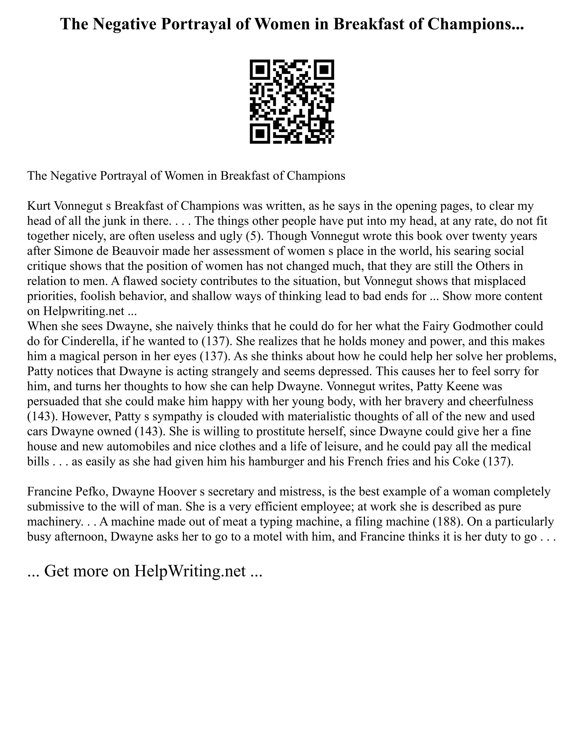 The Negative Portrayal of Women in Breakfast of Champions...
The Negative Portrayal of Women in Breakfast of Champions
Kurt Vonnegut s Breakfast of Champions was written, as he says in the opening pages, to clear my
head of all the junk in there. . . . The things other people have put into my head, at any rate, do not fit
together nicely, are often useless and ugly (5). Though Vonnegut wrote this book over twenty years
after Simone de Beauvoir made her assessment of women s place in the world, his searing social
critique shows that the position of women has not changed much, that they are still the Others in
relation to men. A flawed society contributes to the situation, but Vonnegut shows that misplaced
priorities, foolish behavior, and shallow ways of thinking lead to bad ends for ... Show more content
on Helpwriting.net ...
When she sees Dwayne, she naively thinks that he could do for her what the Fairy Godmother could
do for Cinderella, if he wanted to (137). She realizes that he holds money and power, and this makes
him a magical person in her eyes (137). As she thinks about how he could help her solve her problems,
Patty notices that Dwayne is acting strangely and seems depressed. This causes her to feel sorry for
him, and turns her thoughts to how she can help Dwayne. Vonnegut writes, Patty Keene was
persuaded that she could make him happy with her young body, with her bravery and cheerfulness
(143). However, Patty s sympathy is clouded with materialistic thoughts of all of the new and used
cars Dwayne owned (143). She is willing to prostitute herself, since Dwayne could give her a fine
house and new automobiles and nice clothes and a life of leisure, and he could pay all the medical
bills . . . as easily as she had given him his hamburger and his French fries and his Coke (137).
Francine Pefko, Dwayne Hoover s secretary and mistress, is the best example of a woman completely
submissive to the will of man. She is a very efficient employee; at work she is described as pure
machinery. . . A machine made out of meat a typing machine, a filing machine (188). On a particularly
busy afternoon, Dwayne asks her to go to a motel with him, and Francine thinks it is her duty to go . . .
... Get more on HelpWriting.net ...
 