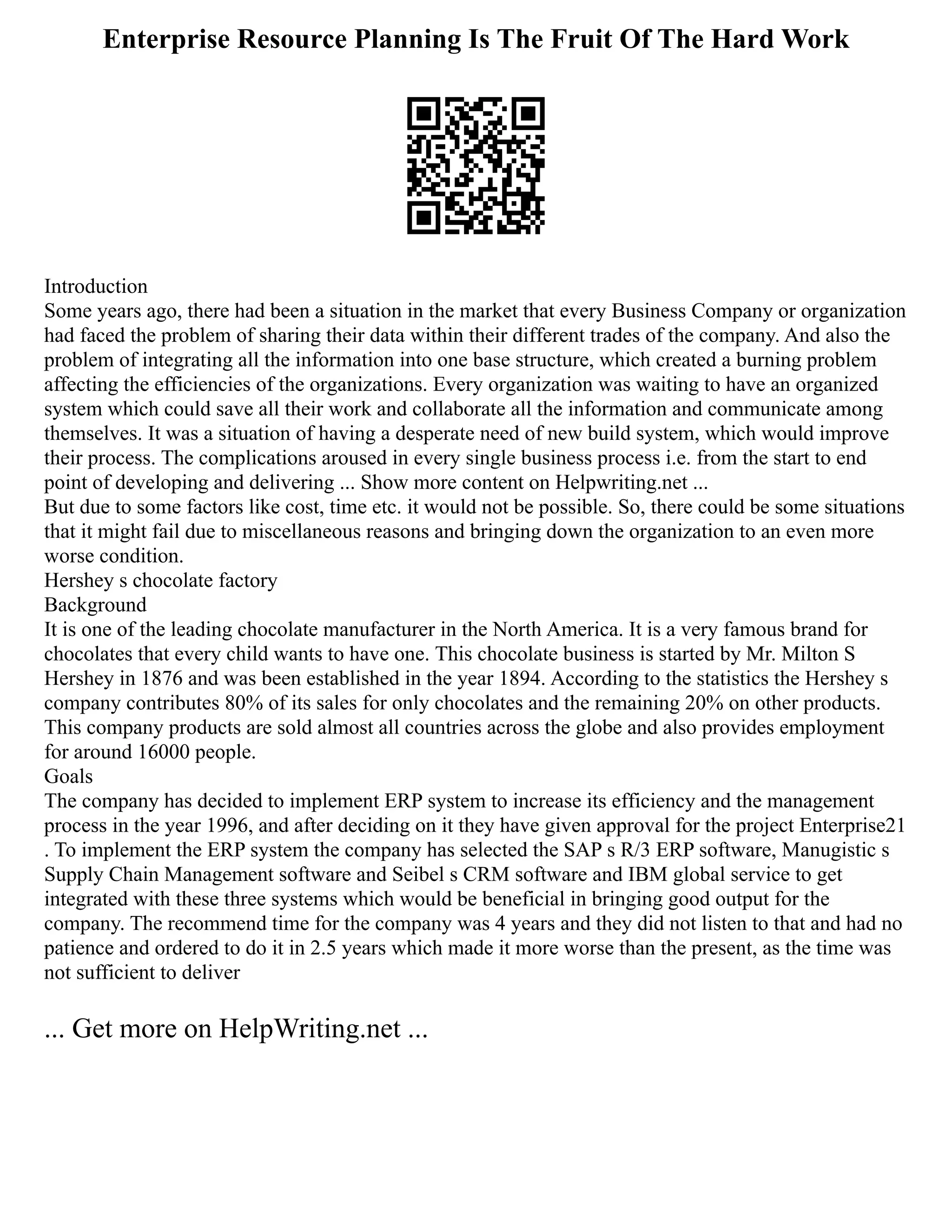 Enterprise Resource Planning Is The Fruit Of The Hard Work
Introduction
Some years ago, there had been a situation in the market that every Business Company or organization
had faced the problem of sharing their data within their different trades of the company. And also the
problem of integrating all the information into one base structure, which created a burning problem
affecting the efficiencies of the organizations. Every organization was waiting to have an organized
system which could save all their work and collaborate all the information and communicate among
themselves. It was a situation of having a desperate need of new build system, which would improve
their process. The complications aroused in every single business process i.e. from the start to end
point of developing and delivering ... Show more content on Helpwriting.net ...
But due to some factors like cost, time etc. it would not be possible. So, there could be some situations
that it might fail due to miscellaneous reasons and bringing down the organization to an even more
worse condition.
Hershey s chocolate factory
Background
It is one of the leading chocolate manufacturer in the North America. It is a very famous brand for
chocolates that every child wants to have one. This chocolate business is started by Mr. Milton S
Hershey in 1876 and was been established in the year 1894. According to the statistics the Hershey s
company contributes 80% of its sales for only chocolates and the remaining 20% on other products.
This company products are sold almost all countries across the globe and also provides employment
for around 16000 people.
Goals
The company has decided to implement ERP system to increase its efficiency and the management
process in the year 1996, and after deciding on it they have given approval for the project Enterprise21
. To implement the ERP system the company has selected the SAP s R/3 ERP software, Manugistic s
Supply Chain Management software and Seibel s CRM software and IBM global service to get
integrated with these three systems which would be beneficial in bringing good output for the
company. The recommend time for the company was 4 years and they did not listen to that and had no
patience and ordered to do it in 2.5 years which made it more worse than the present, as the time was
not sufficient to deliver
... Get more on HelpWriting.net ...
 
