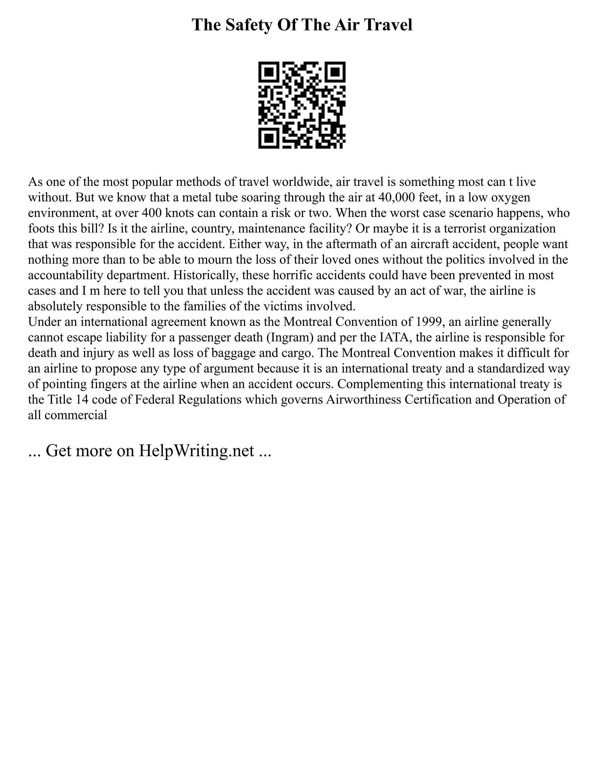 The Safety Of The Air Travel
As one of the most popular methods of travel worldwide, air travel is something most can t live
without. But we know that a metal tube soaring through the air at 40,000 feet, in a low oxygen
environment, at over 400 knots can contain a risk or two. When the worst case scenario happens, who
foots this bill? Is it the airline, country, maintenance facility? Or maybe it is a terrorist organization
that was responsible for the accident. Either way, in the aftermath of an aircraft accident, people want
nothing more than to be able to mourn the loss of their loved ones without the politics involved in the
accountability department. Historically, these horrific accidents could have been prevented in most
cases and I m here to tell you that unless the accident was caused by an act of war, the airline is
absolutely responsible to the families of the victims involved.
Under an international agreement known as the Montreal Convention of 1999, an airline generally
cannot escape liability for a passenger death (Ingram) and per the IATA, the airline is responsible for
death and injury as well as loss of baggage and cargo. The Montreal Convention makes it difficult for
an airline to propose any type of argument because it is an international treaty and a standardized way
of pointing fingers at the airline when an accident occurs. Complementing this international treaty is
the Title 14 code of Federal Regulations which governs Airworthiness Certification and Operation of
all commercial
... Get more on HelpWriting.net ...
 