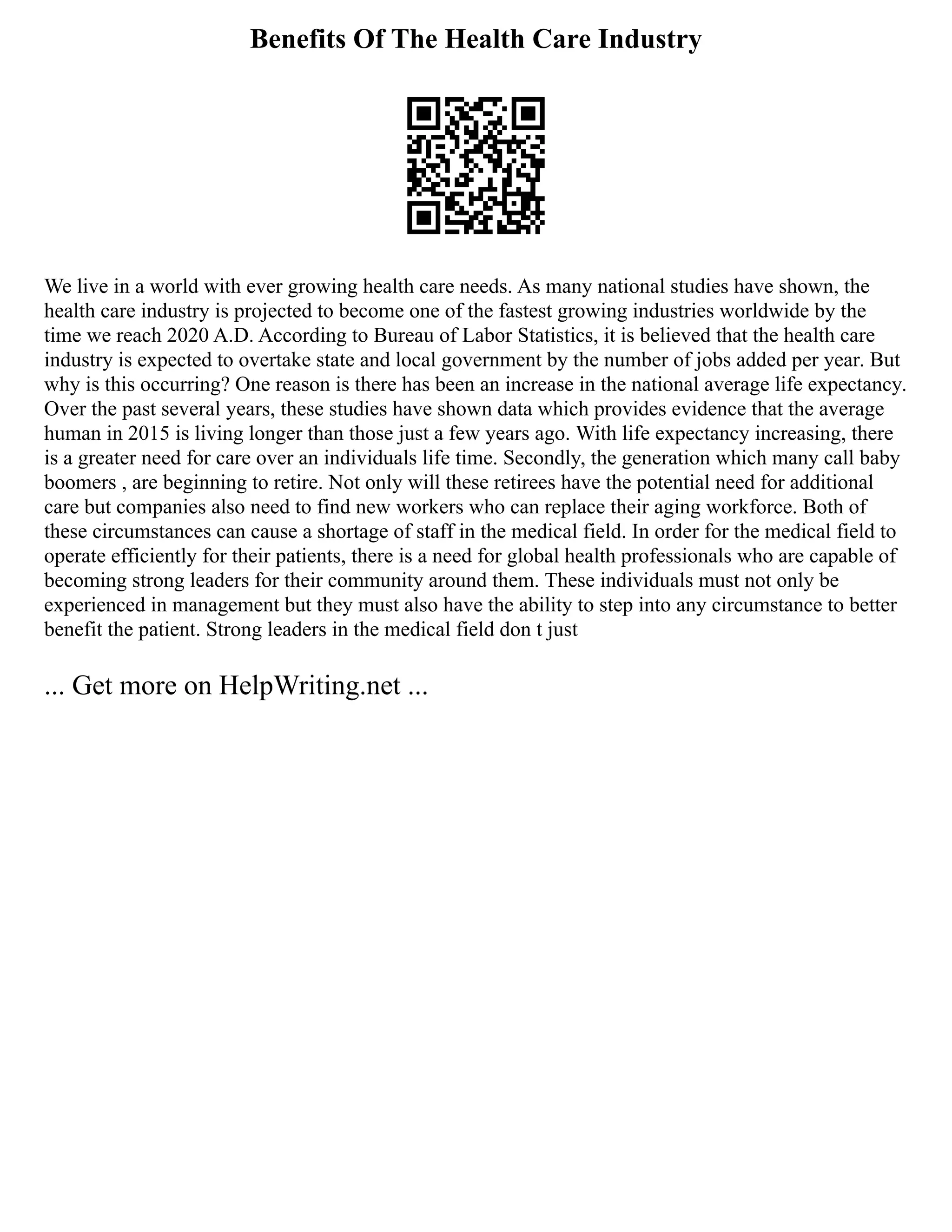 Benefits Of The Health Care Industry
We live in a world with ever growing health care needs. As many national studies have shown, the
health care industry is projected to become one of the fastest growing industries worldwide by the
time we reach 2020 A.D. According to Bureau of Labor Statistics, it is believed that the health care
industry is expected to overtake state and local government by the number of jobs added per year. But
why is this occurring? One reason is there has been an increase in the national average life expectancy.
Over the past several years, these studies have shown data which provides evidence that the average
human in 2015 is living longer than those just a few years ago. With life expectancy increasing, there
is a greater need for care over an individuals life time. Secondly, the generation which many call baby
boomers , are beginning to retire. Not only will these retirees have the potential need for additional
care but companies also need to find new workers who can replace their aging workforce. Both of
these circumstances can cause a shortage of staff in the medical field. In order for the medical field to
operate efficiently for their patients, there is a need for global health professionals who are capable of
becoming strong leaders for their community around them. These individuals must not only be
experienced in management but they must also have the ability to step into any circumstance to better
benefit the patient. Strong leaders in the medical field don t just
... Get more on HelpWriting.net ...
 