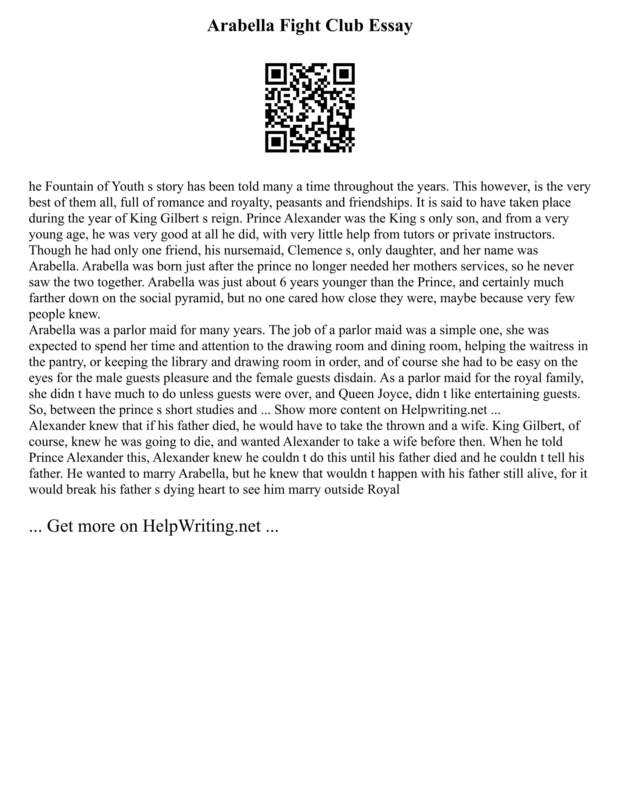 Arabella Fight Club Essay
he Fountain of Youth s story has been told many a time throughout the years. This however, is the very
best of them all, full of romance and royalty, peasants and friendships. It is said to have taken place
during the year of King Gilbert s reign. Prince Alexander was the King s only son, and from a very
young age, he was very good at all he did, with very little help from tutors or private instructors.
Though he had only one friend, his nursemaid, Clemence s, only daughter, and her name was
Arabella. Arabella was born just after the prince no longer needed her mothers services, so he never
saw the two together. Arabella was just about 6 years younger than the Prince, and certainly much
farther down on the social pyramid, but no one cared how close they were, maybe because very few
people knew.
Arabella was a parlor maid for many years. The job of a parlor maid was a simple one, she was
expected to spend her time and attention to the drawing room and dining room, helping the waitress in
the pantry, or keeping the library and drawing room in order, and of course she had to be easy on the
eyes for the male guests pleasure and the female guests disdain. As a parlor maid for the royal family,
she didn t have much to do unless guests were over, and Queen Joyce, didn t like entertaining guests.
So, between the prince s short studies and ... Show more content on Helpwriting.net ...
Alexander knew that if his father died, he would have to take the thrown and a wife. King Gilbert, of
course, knew he was going to die, and wanted Alexander to take a wife before then. When he told
Prince Alexander this, Alexander knew he couldn t do this until his father died and he couldn t tell his
father. He wanted to marry Arabella, but he knew that wouldn t happen with his father still alive, for it
would break his father s dying heart to see him marry outside Royal
... Get more on HelpWriting.net ...
 