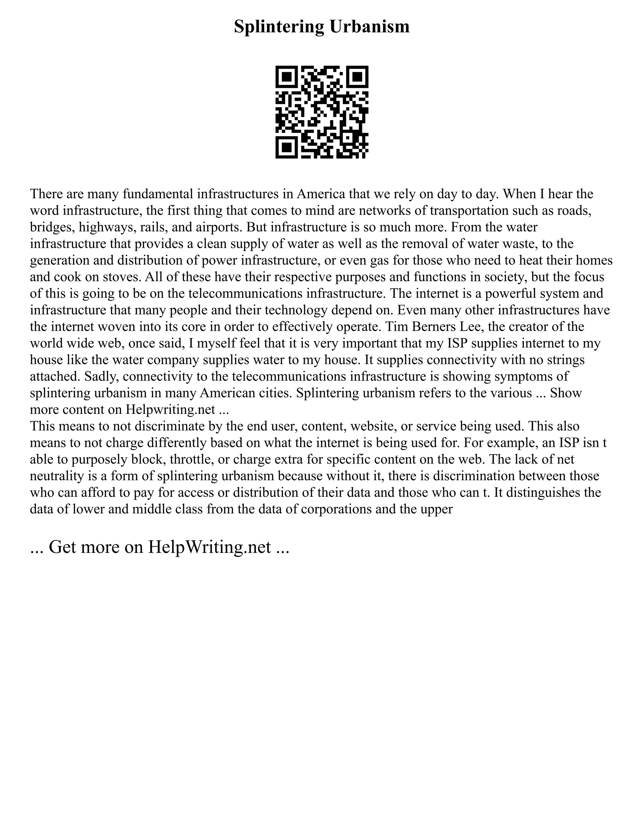 Splintering Urbanism
There are many fundamental infrastructures in America that we rely on day to day. When I hear the
word infrastructure, the first thing that comes to mind are networks of transportation such as roads,
bridges, highways, rails, and airports. But infrastructure is so much more. From the water
infrastructure that provides a clean supply of water as well as the removal of water waste, to the
generation and distribution of power infrastructure, or even gas for those who need to heat their homes
and cook on stoves. All of these have their respective purposes and functions in society, but the focus
of this is going to be on the telecommunications infrastructure. The internet is a powerful system and
infrastructure that many people and their technology depend on. Even many other infrastructures have
the internet woven into its core in order to effectively operate. Tim Berners Lee, the creator of the
world wide web, once said, I myself feel that it is very important that my ISP supplies internet to my
house like the water company supplies water to my house. It supplies connectivity with no strings
attached. Sadly, connectivity to the telecommunications infrastructure is showing symptoms of
splintering urbanism in many American cities. Splintering urbanism refers to the various ... Show
more content on Helpwriting.net ...
This means to not discriminate by the end user, content, website, or service being used. This also
means to not charge differently based on what the internet is being used for. For example, an ISP isn t
able to purposely block, throttle, or charge extra for specific content on the web. The lack of net
neutrality is a form of splintering urbanism because without it, there is discrimination between those
who can afford to pay for access or distribution of their data and those who can t. It distinguishes the
data of lower and middle class from the data of corporations and the upper
... Get more on HelpWriting.net ...
 