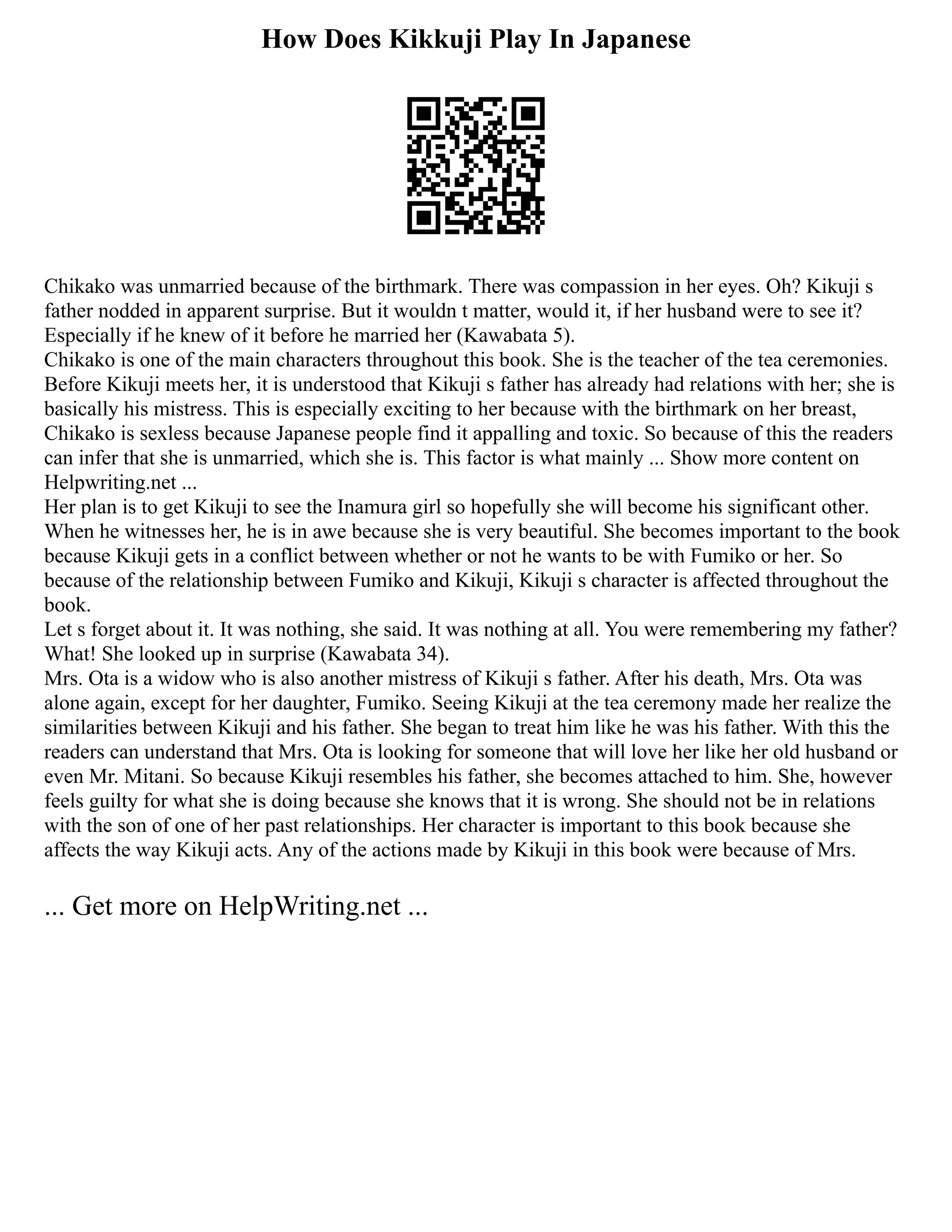 How Does Kikkuji Play In Japanese
Chikako was unmarried because of the birthmark. There was compassion in her eyes. Oh? Kikuji s
father nodded in apparent surprise. But it wouldn t matter, would it, if her husband were to see it?
Especially if he knew of it before he married her (Kawabata 5).
Chikako is one of the main characters throughout this book. She is the teacher of the tea ceremonies.
Before Kikuji meets her, it is understood that Kikuji s father has already had relations with her; she is
basically his mistress. This is especially exciting to her because with the birthmark on her breast,
Chikako is sexless because Japanese people find it appalling and toxic. So because of this the readers
can infer that she is unmarried, which she is. This factor is what mainly ... Show more content on
Helpwriting.net ...
Her plan is to get Kikuji to see the Inamura girl so hopefully she will become his significant other.
When he witnesses her, he is in awe because she is very beautiful. She becomes important to the book
because Kikuji gets in a conflict between whether or not he wants to be with Fumiko or her. So
because of the relationship between Fumiko and Kikuji, Kikuji s character is affected throughout the
book.
Let s forget about it. It was nothing, she said. It was nothing at all. You were remembering my father?
What! She looked up in surprise (Kawabata 34).
Mrs. Ota is a widow who is also another mistress of Kikuji s father. After his death, Mrs. Ota was
alone again, except for her daughter, Fumiko. Seeing Kikuji at the tea ceremony made her realize the
similarities between Kikuji and his father. She began to treat him like he was his father. With this the
readers can understand that Mrs. Ota is looking for someone that will love her like her old husband or
even Mr. Mitani. So because Kikuji resembles his father, she becomes attached to him. She, however
feels guilty for what she is doing because she knows that it is wrong. She should not be in relations
with the son of one of her past relationships. Her character is important to this book because she
affects the way Kikuji acts. Any of the actions made by Kikuji in this book were because of Mrs.
... Get more on HelpWriting.net ...
 