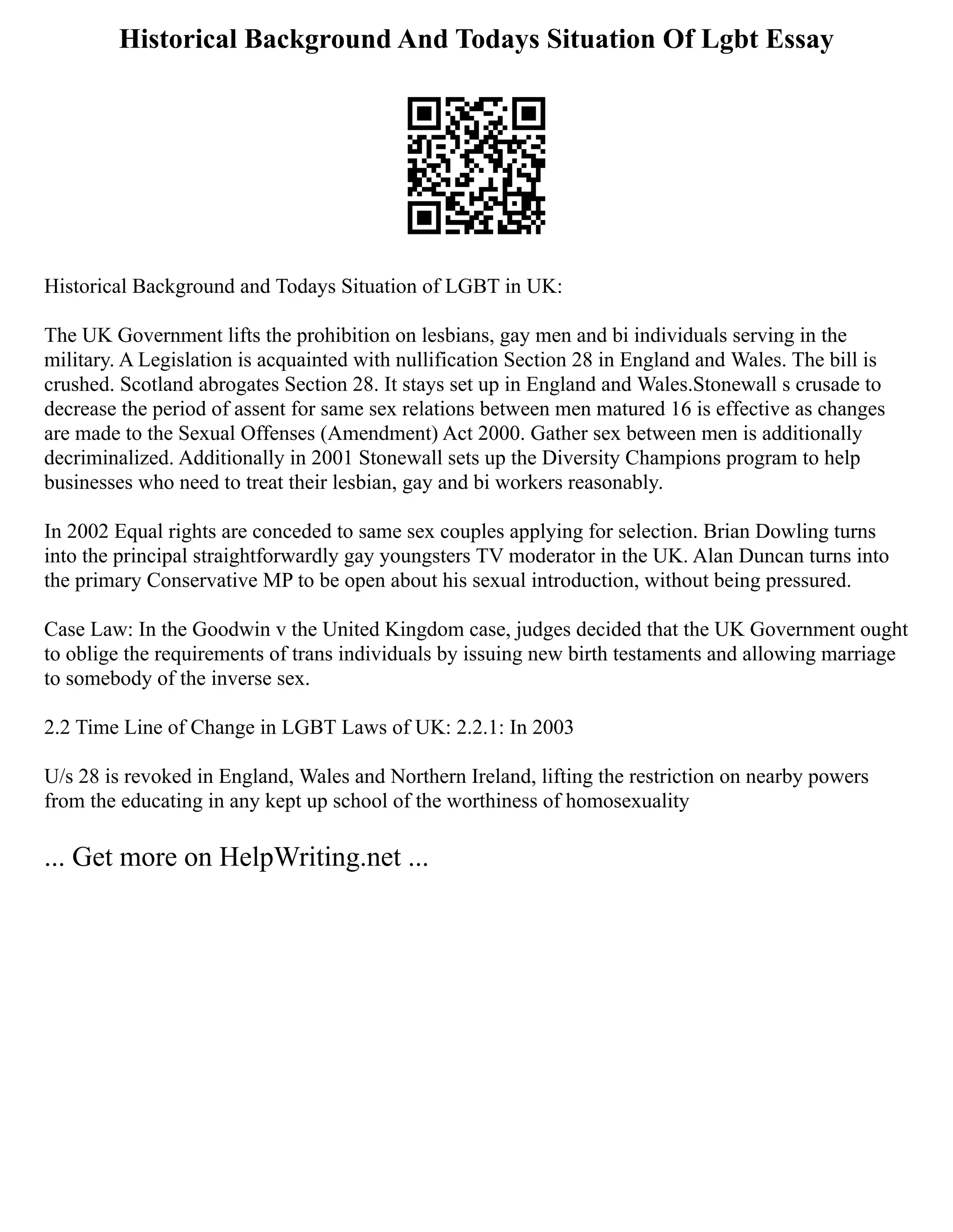 Historical Background And Todays Situation Of Lgbt Essay
Historical Background and Todays Situation of LGBT in UK:
The UK Government lifts the prohibition on lesbians, gay men and bi individuals serving in the
military. A Legislation is acquainted with nullification Section 28 in England and Wales. The bill is
crushed. Scotland abrogates Section 28. It stays set up in England and Wales.Stonewall s crusade to
decrease the period of assent for same sex relations between men matured 16 is effective as changes
are made to the Sexual Offenses (Amendment) Act 2000. Gather sex between men is additionally
decriminalized. Additionally in 2001 Stonewall sets up the Diversity Champions program to help
businesses who need to treat their lesbian, gay and bi workers reasonably.
In 2002 Equal rights are conceded to same sex couples applying for selection. Brian Dowling turns
into the principal straightforwardly gay youngsters TV moderator in the UK. Alan Duncan turns into
the primary Conservative MP to be open about his sexual introduction, without being pressured.
Case Law: In the Goodwin v the United Kingdom case, judges decided that the UK Government ought
to oblige the requirements of trans individuals by issuing new birth testaments and allowing marriage
to somebody of the inverse sex.
2.2 Time Line of Change in LGBT Laws of UK: 2.2.1: In 2003
U/s 28 is revoked in England, Wales and Northern Ireland, lifting the restriction on nearby powers
from the educating in any kept up school of the worthiness of homosexuality
... Get more on HelpWriting.net ...
 