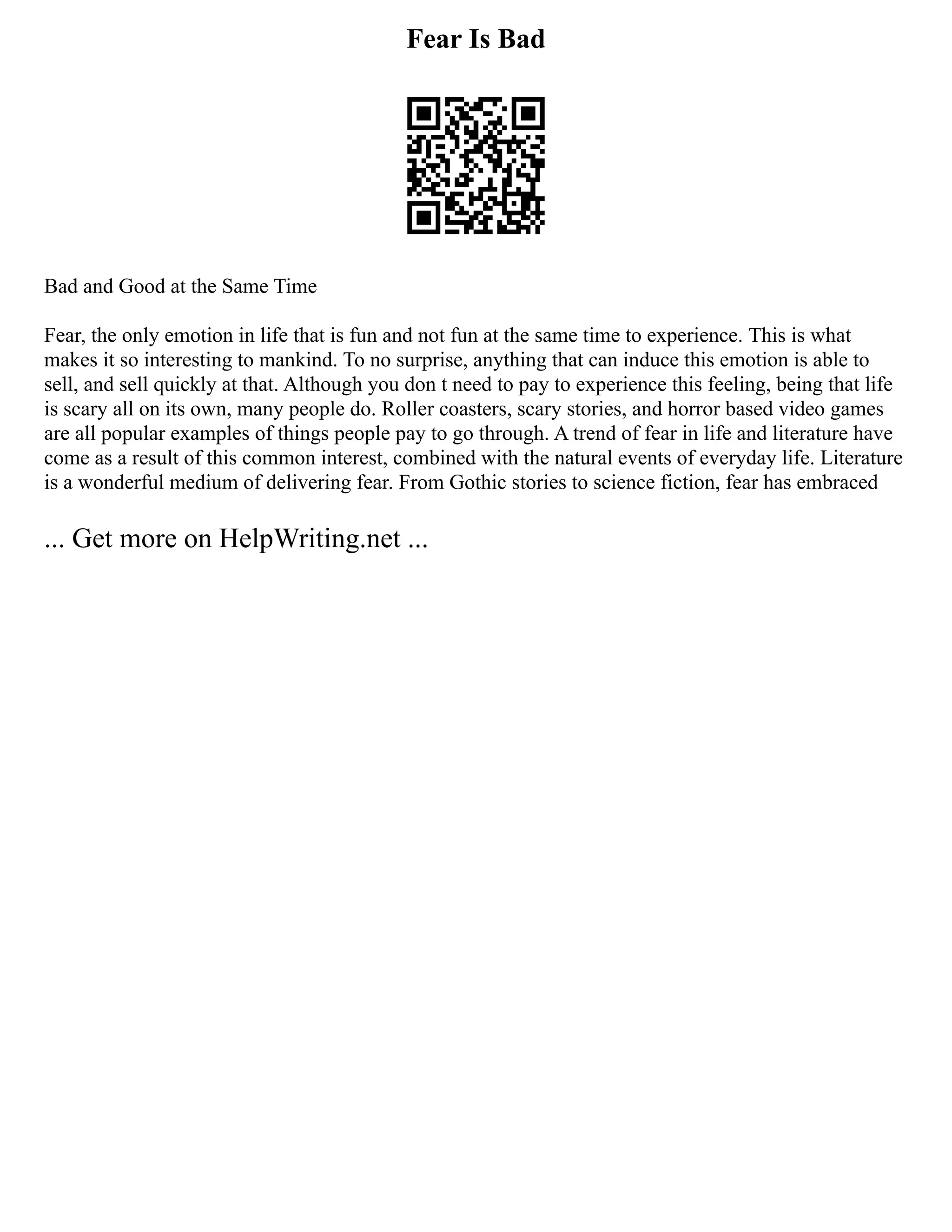 Fear Is Bad
Bad and Good at the Same Time
Fear, the only emotion in life that is fun and not fun at the same time to experience. This is what
makes it so interesting to mankind. To no surprise, anything that can induce this emotion is able to
sell, and sell quickly at that. Although you don t need to pay to experience this feeling, being that life
is scary all on its own, many people do. Roller coasters, scary stories, and horror based video games
are all popular examples of things people pay to go through. A trend of fear in life and literature have
come as a result of this common interest, combined with the natural events of everyday life. Literature
is a wonderful medium of delivering fear. From Gothic stories to science fiction, fear has embraced
... Get more on HelpWriting.net ...
 