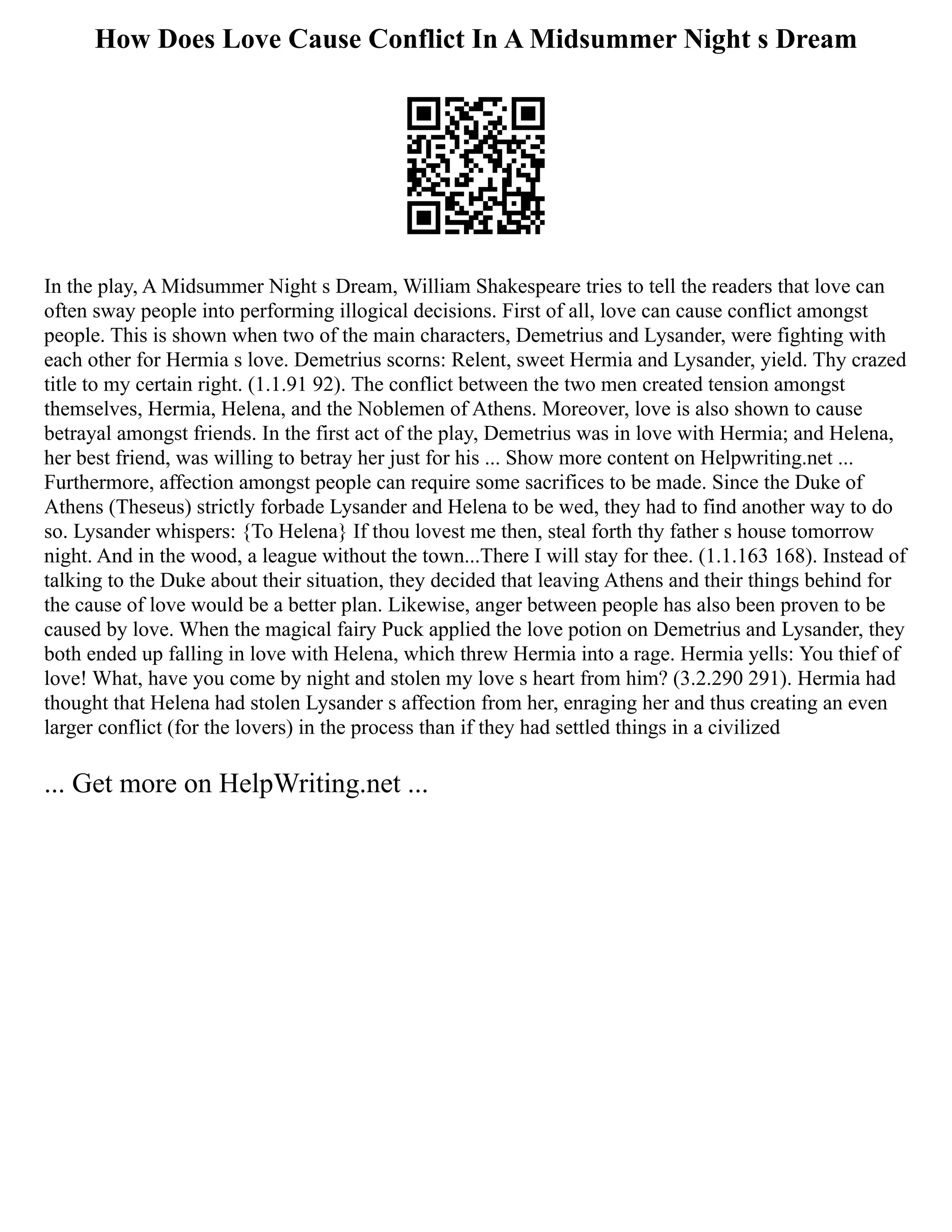 How Does Love Cause Conflict In A Midsummer Night s Dream
In the play, A Midsummer Night s Dream, William Shakespeare tries to tell the readers that love can
often sway people into performing illogical decisions. First of all, love can cause conflict amongst
people. This is shown when two of the main characters, Demetrius and Lysander, were fighting with
each other for Hermia s love. Demetrius scorns: Relent, sweet Hermia and Lysander, yield. Thy crazed
title to my certain right. (1.1.91 92). The conflict between the two men created tension amongst
themselves, Hermia, Helena, and the Noblemen of Athens. Moreover, love is also shown to cause
betrayal amongst friends. In the first act of the play, Demetrius was in love with Hermia; and Helena,
her best friend, was willing to betray her just for his ... Show more content on Helpwriting.net ...
Furthermore, affection amongst people can require some sacrifices to be made. Since the Duke of
Athens (Theseus) strictly forbade Lysander and Helena to be wed, they had to find another way to do
so. Lysander whispers: {To Helena} If thou lovest me then, steal forth thy father s house tomorrow
night. And in the wood, a league without the town...There I will stay for thee. (1.1.163 168). Instead of
talking to the Duke about their situation, they decided that leaving Athens and their things behind for
the cause of love would be a better plan. Likewise, anger between people has also been proven to be
caused by love. When the magical fairy Puck applied the love potion on Demetrius and Lysander, they
both ended up falling in love with Helena, which threw Hermia into a rage. Hermia yells: You thief of
love! What, have you come by night and stolen my love s heart from him? (3.2.290 291). Hermia had
thought that Helena had stolen Lysander s affection from her, enraging her and thus creating an even
larger conflict (for the lovers) in the process than if they had settled things in a civilized
... Get more on HelpWriting.net ...
 