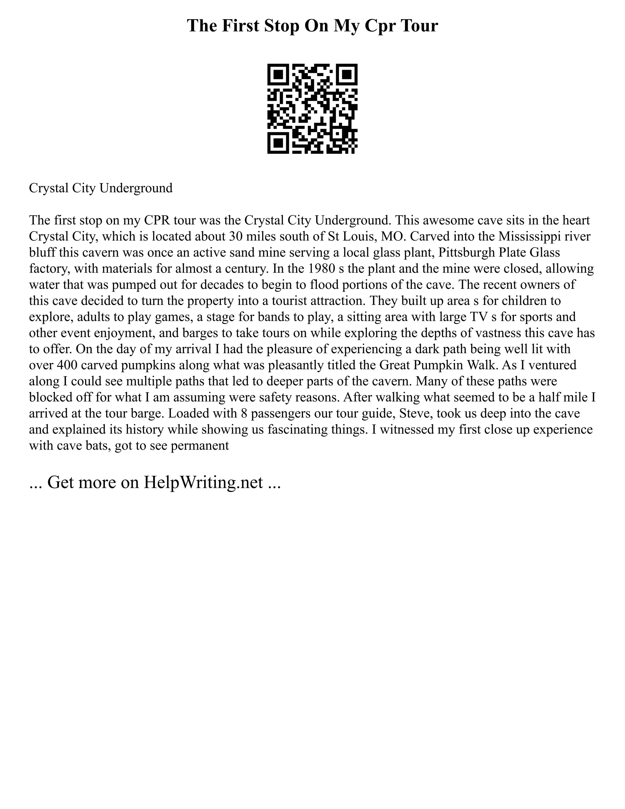 The First Stop On My Cpr Tour
Crystal City Underground
The first stop on my CPR tour was the Crystal City Underground. This awesome cave sits in the heart
Crystal City, which is located about 30 miles south of St Louis, MO. Carved into the Mississippi river
bluff this cavern was once an active sand mine serving a local glass plant, Pittsburgh Plate Glass
factory, with materials for almost a century. In the 1980 s the plant and the mine were closed, allowing
water that was pumped out for decades to begin to flood portions of the cave. The recent owners of
this cave decided to turn the property into a tourist attraction. They built up area s for children to
explore, adults to play games, a stage for bands to play, a sitting area with large TV s for sports and
other event enjoyment, and barges to take tours on while exploring the depths of vastness this cave has
to offer. On the day of my arrival I had the pleasure of experiencing a dark path being well lit with
over 400 carved pumpkins along what was pleasantly titled the Great Pumpkin Walk. As I ventured
along I could see multiple paths that led to deeper parts of the cavern. Many of these paths were
blocked off for what I am assuming were safety reasons. After walking what seemed to be a half mile I
arrived at the tour barge. Loaded with 8 passengers our tour guide, Steve, took us deep into the cave
and explained its history while showing us fascinating things. I witnessed my first close up experience
with cave bats, got to see permanent
... Get more on HelpWriting.net ...
 