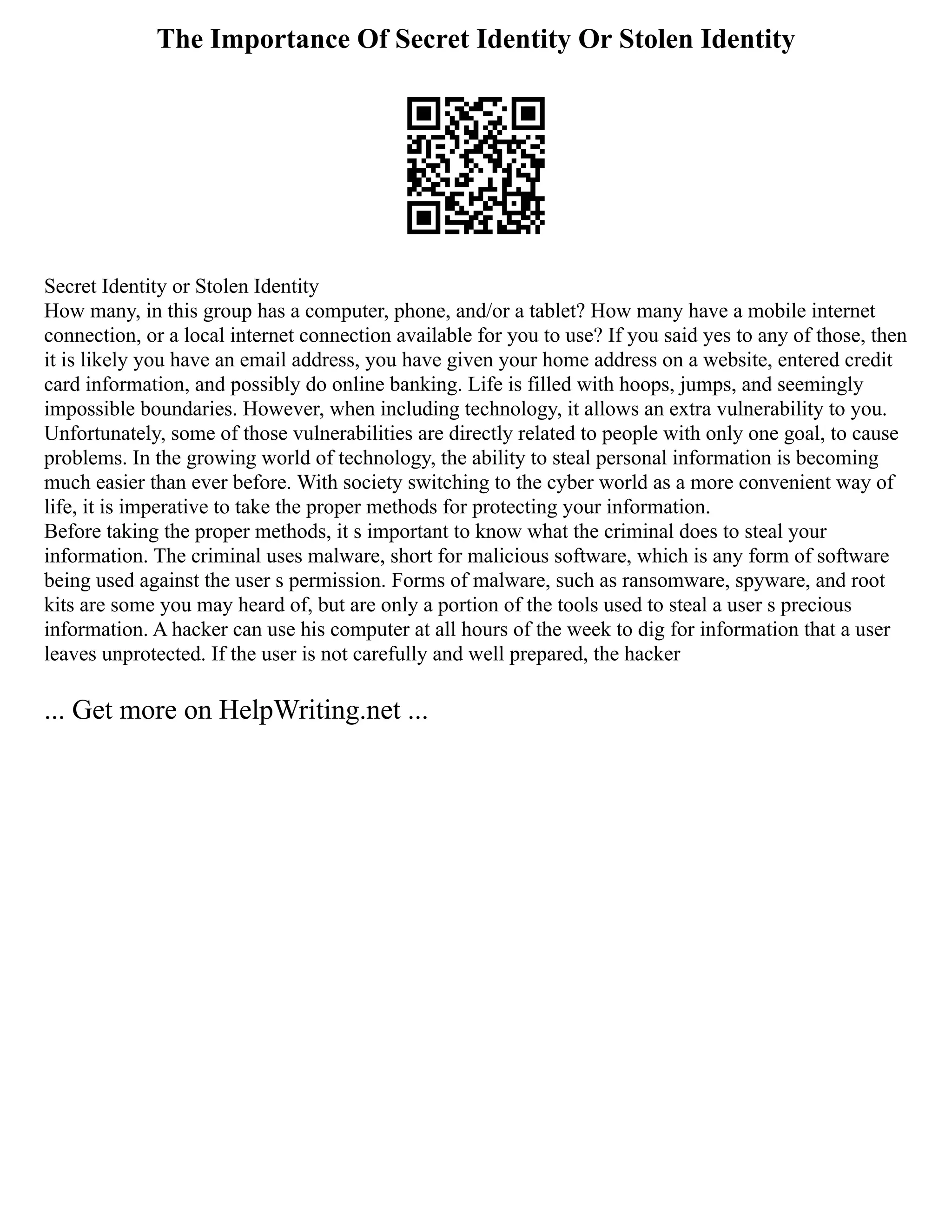 The Importance Of Secret Identity Or Stolen Identity
Secret Identity or Stolen Identity
How many, in this group has a computer, phone, and/or a tablet? How many have a mobile internet
connection, or a local internet connection available for you to use? If you said yes to any of those, then
it is likely you have an email address, you have given your home address on a website, entered credit
card information, and possibly do online banking. Life is filled with hoops, jumps, and seemingly
impossible boundaries. However, when including technology, it allows an extra vulnerability to you.
Unfortunately, some of those vulnerabilities are directly related to people with only one goal, to cause
problems. In the growing world of technology, the ability to steal personal information is becoming
much easier than ever before. With society switching to the cyber world as a more convenient way of
life, it is imperative to take the proper methods for protecting your information.
Before taking the proper methods, it s important to know what the criminal does to steal your
information. The criminal uses malware, short for malicious software, which is any form of software
being used against the user s permission. Forms of malware, such as ransomware, spyware, and root
kits are some you may heard of, but are only a portion of the tools used to steal a user s precious
information. A hacker can use his computer at all hours of the week to dig for information that a user
leaves unprotected. If the user is not carefully and well prepared, the hacker
... Get more on HelpWriting.net ...
 