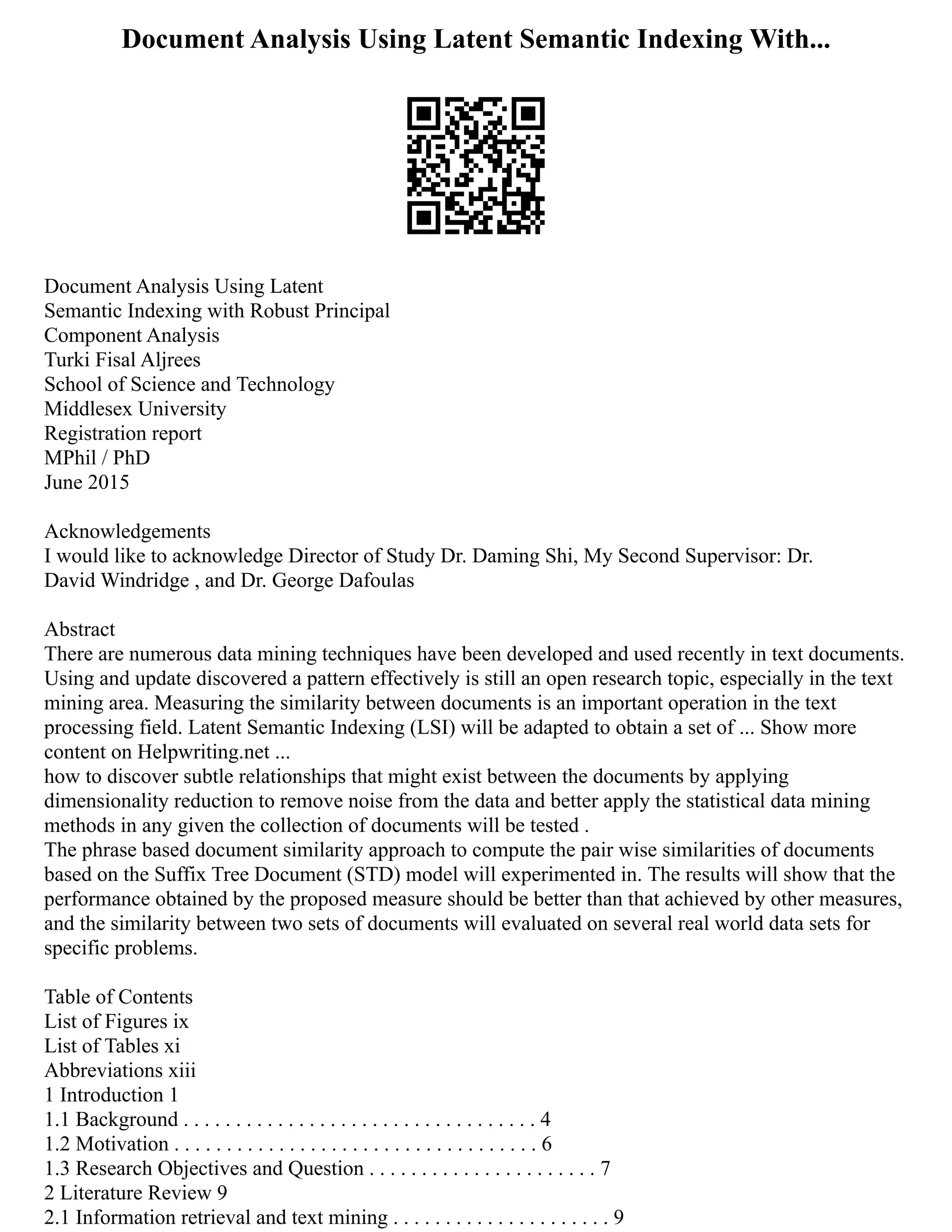 Document Analysis Using Latent Semantic Indexing With...
Document Analysis Using Latent
Semantic Indexing with Robust Principal
Component Analysis
Turki Fisal Aljrees
School of Science and Technology
Middlesex University
Registration report
MPhil / PhD
June 2015
Acknowledgements
I would like to acknowledge Director of Study Dr. Daming Shi, My Second Supervisor: Dr.
David Windridge , and Dr. George Dafoulas
Abstract
There are numerous data mining techniques have been developed and used recently in text documents.
Using and update discovered a pattern effectively is still an open research topic, especially in the text
mining area. Measuring the similarity between documents is an important operation in the text
processing field. Latent Semantic Indexing (LSI) will be adapted to obtain a set of ... Show more
content on Helpwriting.net ...
how to discover subtle relationships that might exist between the documents by applying
dimensionality reduction to remove noise from the data and better apply the statistical data mining
methods in any given the collection of documents will be tested .
The phrase based document similarity approach to compute the pair wise similarities of documents
based on the Suffix Tree Document (STD) model will experimented in. The results will show that the
performance obtained by the proposed measure should be better than that achieved by other measures,
and the similarity between two sets of documents will evaluated on several real world data sets for
specific problems.
Table of Contents
List of Figures ix
List of Tables xi
Abbreviations xiii
1 Introduction 1
1.1 Background . . . . . . . . . . . . . . . . . . . . . . . . . . . . . . . . . . 4
1.2 Motivation . . . . . . . . . . . . . . . . . . . . . . . . . . . . . . . . . . . 6
1.3 Research Objectives and Question . . . . . . . . . . . . . . . . . . . . . . 7
2 Literature Review 9
2.1 Information retrieval and text mining . . . . . . . . . . . . . . . . . . . . . 9
 