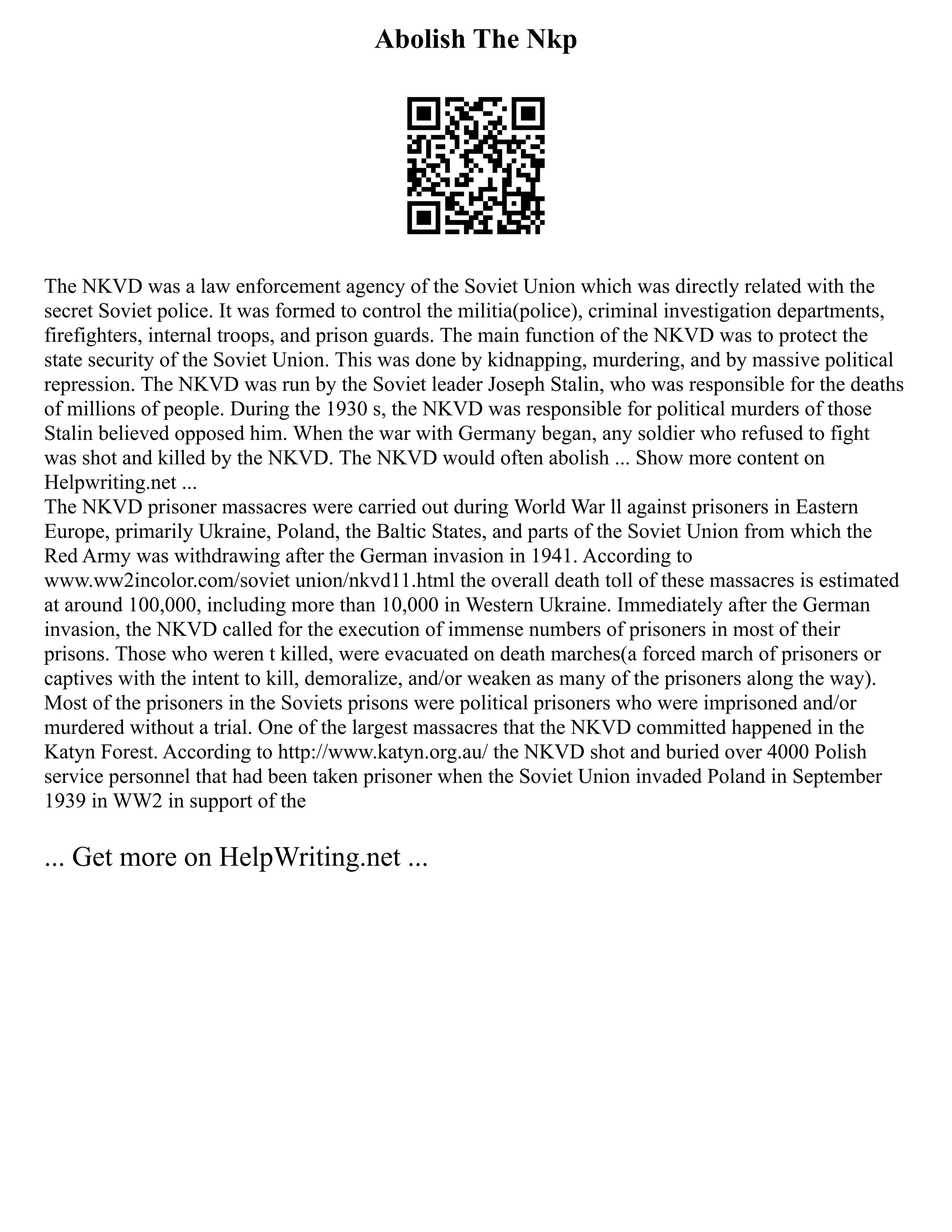 Abolish The Nkp
The NKVD was a law enforcement agency of the Soviet Union which was directly related with the
secret Soviet police. It was formed to control the militia(police), criminal investigation departments,
firefighters, internal troops, and prison guards. The main function of the NKVD was to protect the
state security of the Soviet Union. This was done by kidnapping, murdering, and by massive political
repression. The NKVD was run by the Soviet leader Joseph Stalin, who was responsible for the deaths
of millions of people. During the 1930 s, the NKVD was responsible for political murders of those
Stalin believed opposed him. When the war with Germany began, any soldier who refused to fight
was shot and killed by the NKVD. The NKVD would often abolish ... Show more content on
Helpwriting.net ...
The NKVD prisoner massacres were carried out during World War ll against prisoners in Eastern
Europe, primarily Ukraine, Poland, the Baltic States, and parts of the Soviet Union from which the
Red Army was withdrawing after the German invasion in 1941. According to
www.ww2incolor.com/soviet union/nkvd11.html the overall death toll of these massacres is estimated
at around 100,000, including more than 10,000 in Western Ukraine. Immediately after the German
invasion, the NKVD called for the execution of immense numbers of prisoners in most of their
prisons. Those who weren t killed, were evacuated on death marches(a forced march of prisoners or
captives with the intent to kill, demoralize, and/or weaken as many of the prisoners along the way).
Most of the prisoners in the Soviets prisons were political prisoners who were imprisoned and/or
murdered without a trial. One of the largest massacres that the NKVD committed happened in the
Katyn Forest. According to http://www.katyn.org.au/ the NKVD shot and buried over 4000 Polish
service personnel that had been taken prisoner when the Soviet Union invaded Poland in September
1939 in WW2 in support of the
... Get more on HelpWriting.net ...
 