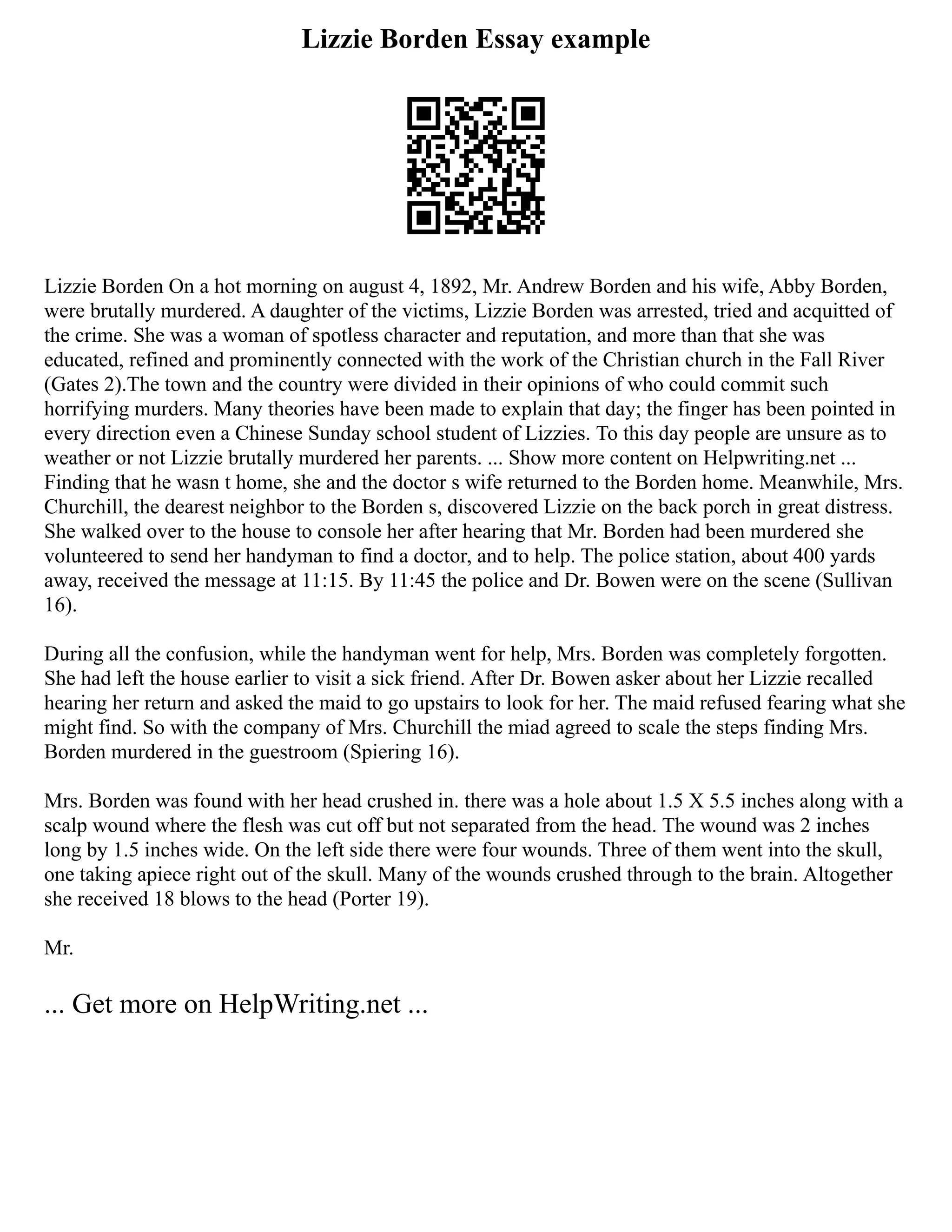 Lizzie Borden Essay example
Lizzie Borden On a hot morning on august 4, 1892, Mr. Andrew Borden and his wife, Abby Borden,
were brutally murdered. A daughter of the victims, Lizzie Borden was arrested, tried and acquitted of
the crime. She was a woman of spotless character and reputation, and more than that she was
educated, refined and prominently connected with the work of the Christian church in the Fall River
(Gates 2).The town and the country were divided in their opinions of who could commit such
horrifying murders. Many theories have been made to explain that day; the finger has been pointed in
every direction even a Chinese Sunday school student of Lizzies. To this day people are unsure as to
weather or not Lizzie brutally murdered her parents. ... Show more content on Helpwriting.net ...
Finding that he wasn t home, she and the doctor s wife returned to the Borden home. Meanwhile, Mrs.
Churchill, the dearest neighbor to the Borden s, discovered Lizzie on the back porch in great distress.
She walked over to the house to console her after hearing that Mr. Borden had been murdered she
volunteered to send her handyman to find a doctor, and to help. The police station, about 400 yards
away, received the message at 11:15. By 11:45 the police and Dr. Bowen were on the scene (Sullivan
16).
During all the confusion, while the handyman went for help, Mrs. Borden was completely forgotten.
She had left the house earlier to visit a sick friend. After Dr. Bowen asker about her Lizzie recalled
hearing her return and asked the maid to go upstairs to look for her. The maid refused fearing what she
might find. So with the company of Mrs. Churchill the miad agreed to scale the steps finding Mrs.
Borden murdered in the guestroom (Spiering 16).
Mrs. Borden was found with her head crushed in. there was a hole about 1.5 X 5.5 inches along with a
scalp wound where the flesh was cut off but not separated from the head. The wound was 2 inches
long by 1.5 inches wide. On the left side there were four wounds. Three of them went into the skull,
one taking apiece right out of the skull. Many of the wounds crushed through to the brain. Altogether
she received 18 blows to the head (Porter 19).
Mr.
... Get more on HelpWriting.net ...
 
