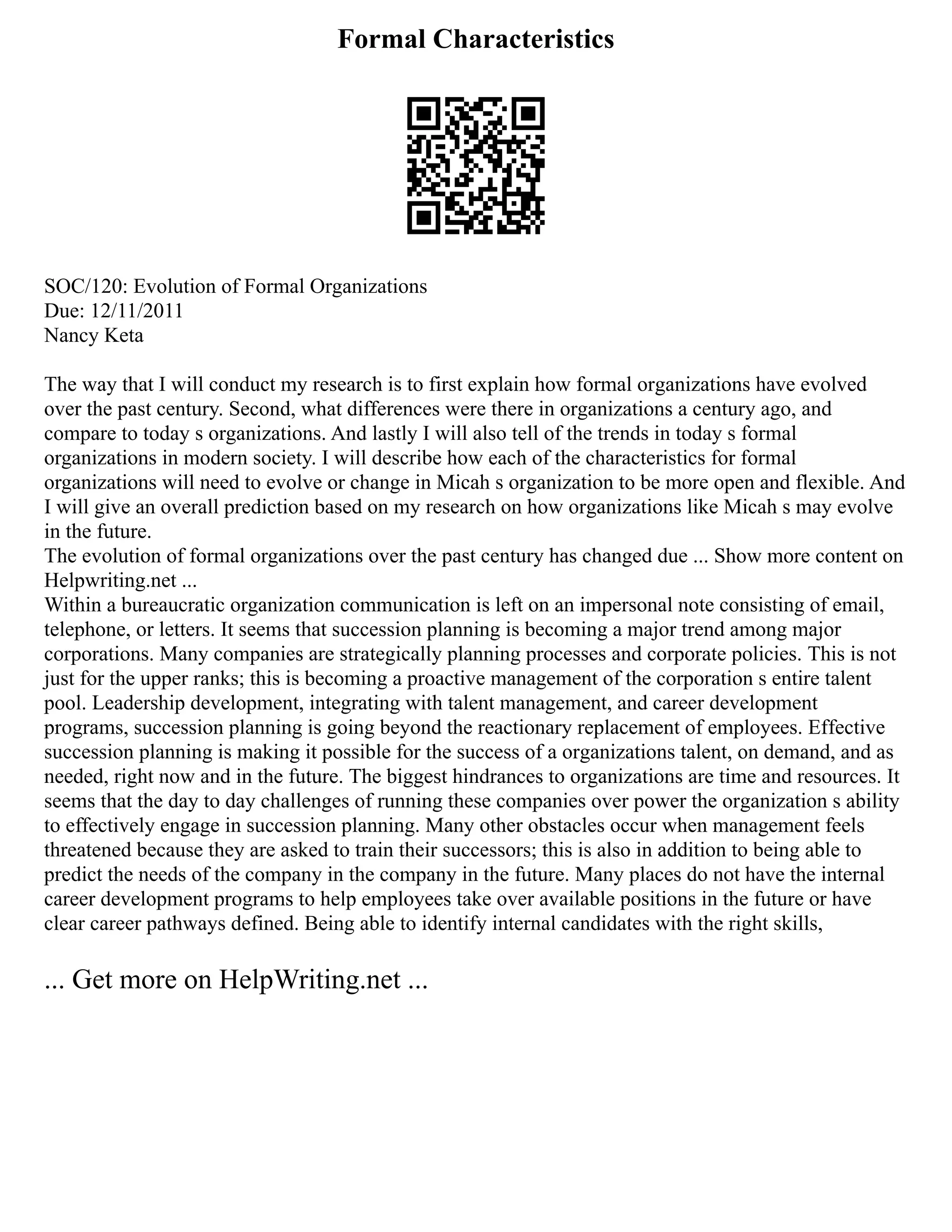 Formal Characteristics
SOC/120: Evolution of Formal Organizations
Due: 12/11/2011
Nancy Keta
The way that I will conduct my research is to first explain how formal organizations have evolved
over the past century. Second, what differences were there in organizations a century ago, and
compare to today s organizations. And lastly I will also tell of the trends in today s formal
organizations in modern society. I will describe how each of the characteristics for formal
organizations will need to evolve or change in Micah s organization to be more open and flexible. And
I will give an overall prediction based on my research on how organizations like Micah s may evolve
in the future.
The evolution of formal organizations over the past century has changed due ... Show more content on
Helpwriting.net ...
Within a bureaucratic organization communication is left on an impersonal note consisting of email,
telephone, or letters. It seems that succession planning is becoming a major trend among major
corporations. Many companies are strategically planning processes and corporate policies. This is not
just for the upper ranks; this is becoming a proactive management of the corporation s entire talent
pool. Leadership development, integrating with talent management, and career development
programs, succession planning is going beyond the reactionary replacement of employees. Effective
succession planning is making it possible for the success of a organizations talent, on demand, and as
needed, right now and in the future. The biggest hindrances to organizations are time and resources. It
seems that the day to day challenges of running these companies over power the organization s ability
to effectively engage in succession planning. Many other obstacles occur when management feels
threatened because they are asked to train their successors; this is also in addition to being able to
predict the needs of the company in the company in the future. Many places do not have the internal
career development programs to help employees take over available positions in the future or have
clear career pathways defined. Being able to identify internal candidates with the right skills,
... Get more on HelpWriting.net ...
 