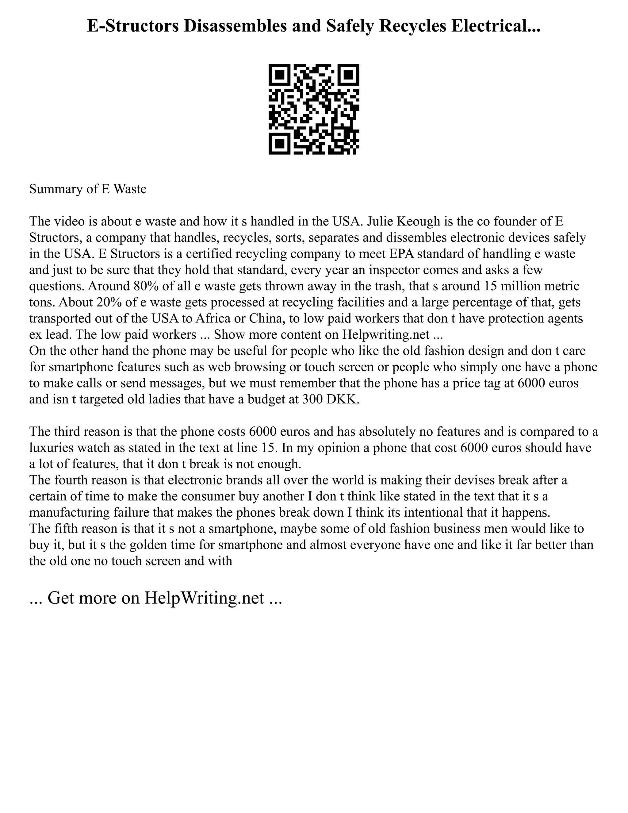 E-Structors Disassembles and Safely Recycles Electrical...
Summary of E Waste
The video is about e waste and how it s handled in the USA. Julie Keough is the co founder of E
Structors, a company that handles, recycles, sorts, separates and dissembles electronic devices safely
in the USA. E Structors is a certified recycling company to meet EPA standard of handling e waste
and just to be sure that they hold that standard, every year an inspector comes and asks a few
questions. Around 80% of all e waste gets thrown away in the trash, that s around 15 million metric
tons. About 20% of e waste gets processed at recycling facilities and a large percentage of that, gets
transported out of the USA to Africa or China, to low paid workers that don t have protection agents
ex lead. The low paid workers ... Show more content on Helpwriting.net ...
On the other hand the phone may be useful for people who like the old fashion design and don t care
for smartphone features such as web browsing or touch screen or people who simply one have a phone
to make calls or send messages, but we must remember that the phone has a price tag at 6000 euros
and isn t targeted old ladies that have a budget at 300 DKK.
The third reason is that the phone costs 6000 euros and has absolutely no features and is compared to a
luxuries watch as stated in the text at line 15. In my opinion a phone that cost 6000 euros should have
a lot of features, that it don t break is not enough.
The fourth reason is that electronic brands all over the world is making their devises break after a
certain of time to make the consumer buy another I don t think like stated in the text that it s a
manufacturing failure that makes the phones break down I think its intentional that it happens.
The fifth reason is that it s not a smartphone, maybe some of old fashion business men would like to
buy it, but it s the golden time for smartphone and almost everyone have one and like it far better than
the old one no touch screen and with
... Get more on HelpWriting.net ...
 