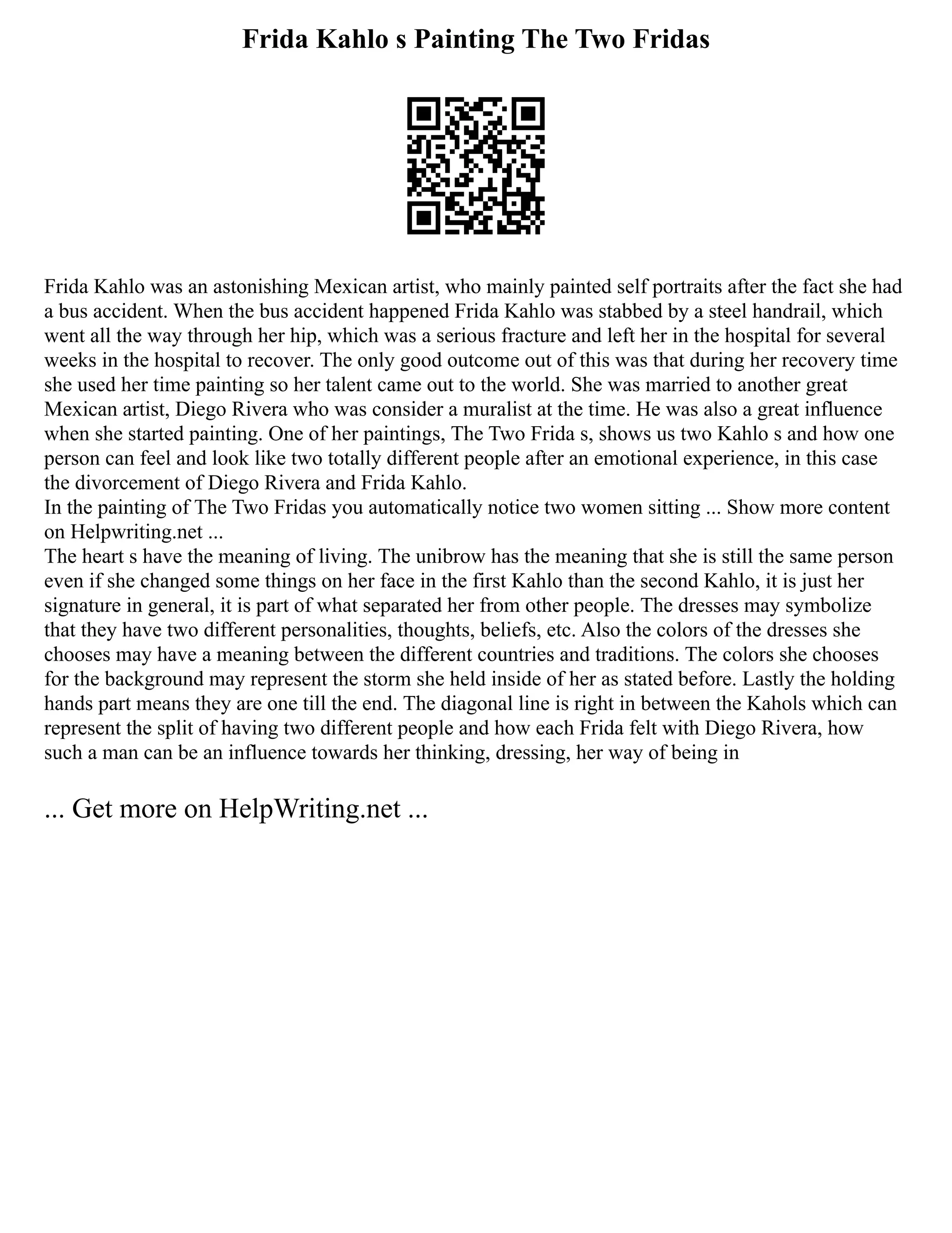 Frida Kahlo s Painting The Two Fridas
Frida Kahlo was an astonishing Mexican artist, who mainly painted self portraits after the fact she had
a bus accident. When the bus accident happened Frida Kahlo was stabbed by a steel handrail, which
went all the way through her hip, which was a serious fracture and left her in the hospital for several
weeks in the hospital to recover. The only good outcome out of this was that during her recovery time
she used her time painting so her talent came out to the world. She was married to another great
Mexican artist, Diego Rivera who was consider a muralist at the time. He was also a great influence
when she started painting. One of her paintings, The Two Frida s, shows us two Kahlo s and how one
person can feel and look like two totally different people after an emotional experience, in this case
the divorcement of Diego Rivera and Frida Kahlo.
In the painting of The Two Fridas you automatically notice two women sitting ... Show more content
on Helpwriting.net ...
The heart s have the meaning of living. The unibrow has the meaning that she is still the same person
even if she changed some things on her face in the first Kahlo than the second Kahlo, it is just her
signature in general, it is part of what separated her from other people. The dresses may symbolize
that they have two different personalities, thoughts, beliefs, etc. Also the colors of the dresses she
chooses may have a meaning between the different countries and traditions. The colors she chooses
for the background may represent the storm she held inside of her as stated before. Lastly the holding
hands part means they are one till the end. The diagonal line is right in between the Kahols which can
represent the split of having two different people and how each Frida felt with Diego Rivera, how
such a man can be an influence towards her thinking, dressing, her way of being in
... Get more on HelpWriting.net ...
 