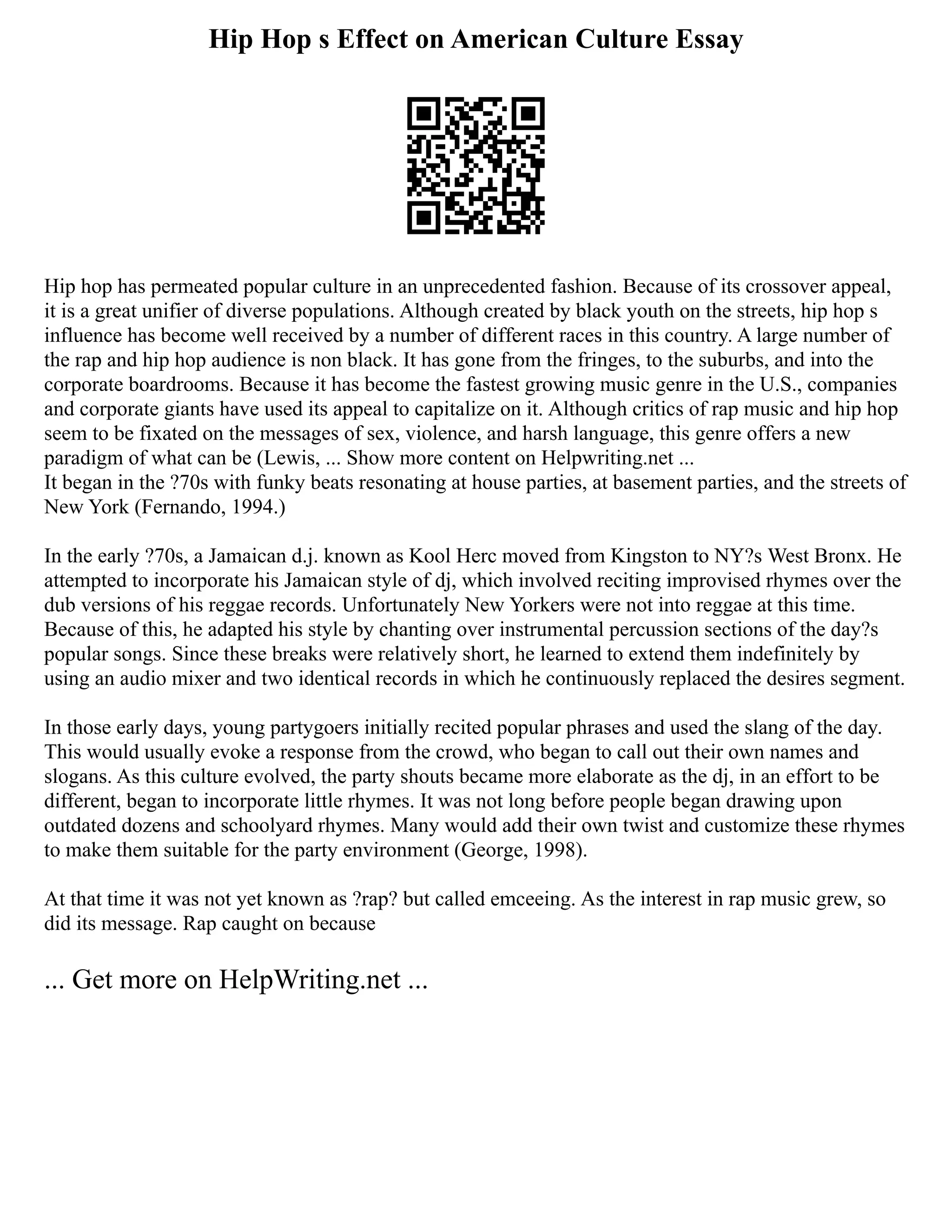 Hip Hop s Effect on American Culture Essay
Hip hop has permeated popular culture in an unprecedented fashion. Because of its crossover appeal,
it is a great unifier of diverse populations. Although created by black youth on the streets, hip hop s
influence has become well received by a number of different races in this country. A large number of
the rap and hip hop audience is non black. It has gone from the fringes, to the suburbs, and into the
corporate boardrooms. Because it has become the fastest growing music genre in the U.S., companies
and corporate giants have used its appeal to capitalize on it. Although critics of rap music and hip hop
seem to be fixated on the messages of sex, violence, and harsh language, this genre offers a new
paradigm of what can be (Lewis, ... Show more content on Helpwriting.net ...
It began in the ?70s with funky beats resonating at house parties, at basement parties, and the streets of
New York (Fernando, 1994.)
In the early ?70s, a Jamaican d.j. known as Kool Herc moved from Kingston to NY?s West Bronx. He
attempted to incorporate his Jamaican style of dj, which involved reciting improvised rhymes over the
dub versions of his reggae records. Unfortunately New Yorkers were not into reggae at this time.
Because of this, he adapted his style by chanting over instrumental percussion sections of the day?s
popular songs. Since these breaks were relatively short, he learned to extend them indefinitely by
using an audio mixer and two identical records in which he continuously replaced the desires segment.
In those early days, young partygoers initially recited popular phrases and used the slang of the day.
This would usually evoke a response from the crowd, who began to call out their own names and
slogans. As this culture evolved, the party shouts became more elaborate as the dj, in an effort to be
different, began to incorporate little rhymes. It was not long before people began drawing upon
outdated dozens and schoolyard rhymes. Many would add their own twist and customize these rhymes
to make them suitable for the party environment (George, 1998).
At that time it was not yet known as ?rap? but called emceeing. As the interest in rap music grew, so
did its message. Rap caught on because
... Get more on HelpWriting.net ...
 
