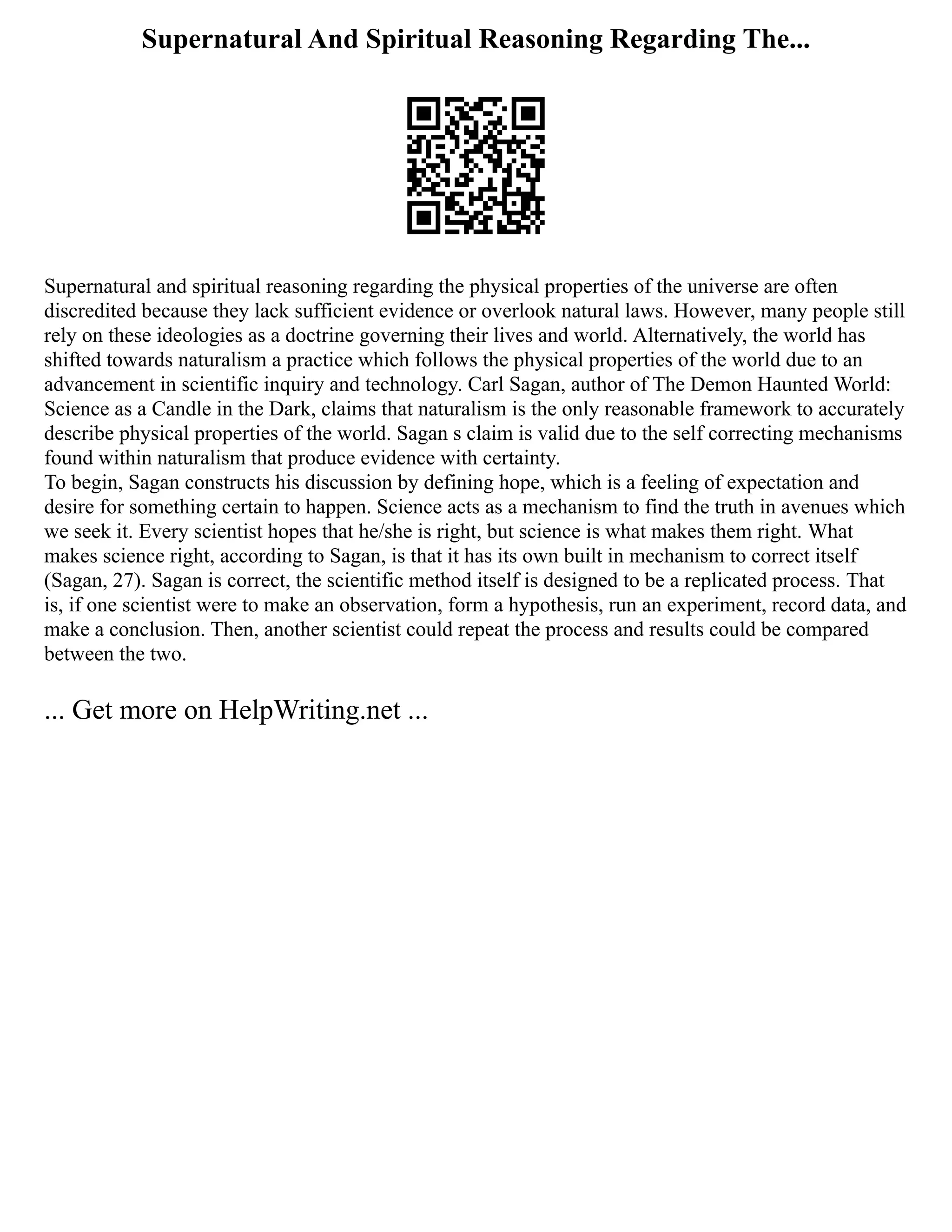 Supernatural And Spiritual Reasoning Regarding The...
Supernatural and spiritual reasoning regarding the physical properties of the universe are often
discredited because they lack sufficient evidence or overlook natural laws. However, many people still
rely on these ideologies as a doctrine governing their lives and world. Alternatively, the world has
shifted towards naturalism a practice which follows the physical properties of the world due to an
advancement in scientific inquiry and technology. Carl Sagan, author of The Demon Haunted World:
Science as a Candle in the Dark, claims that naturalism is the only reasonable framework to accurately
describe physical properties of the world. Sagan s claim is valid due to the self correcting mechanisms
found within naturalism that produce evidence with certainty.
To begin, Sagan constructs his discussion by defining hope, which is a feeling of expectation and
desire for something certain to happen. Science acts as a mechanism to find the truth in avenues which
we seek it. Every scientist hopes that he/she is right, but science is what makes them right. What
makes science right, according to Sagan, is that it has its own built in mechanism to correct itself
(Sagan, 27). Sagan is correct, the scientific method itself is designed to be a replicated process. That
is, if one scientist were to make an observation, form a hypothesis, run an experiment, record data, and
make a conclusion. Then, another scientist could repeat the process and results could be compared
between the two.
... Get more on HelpWriting.net ...
 