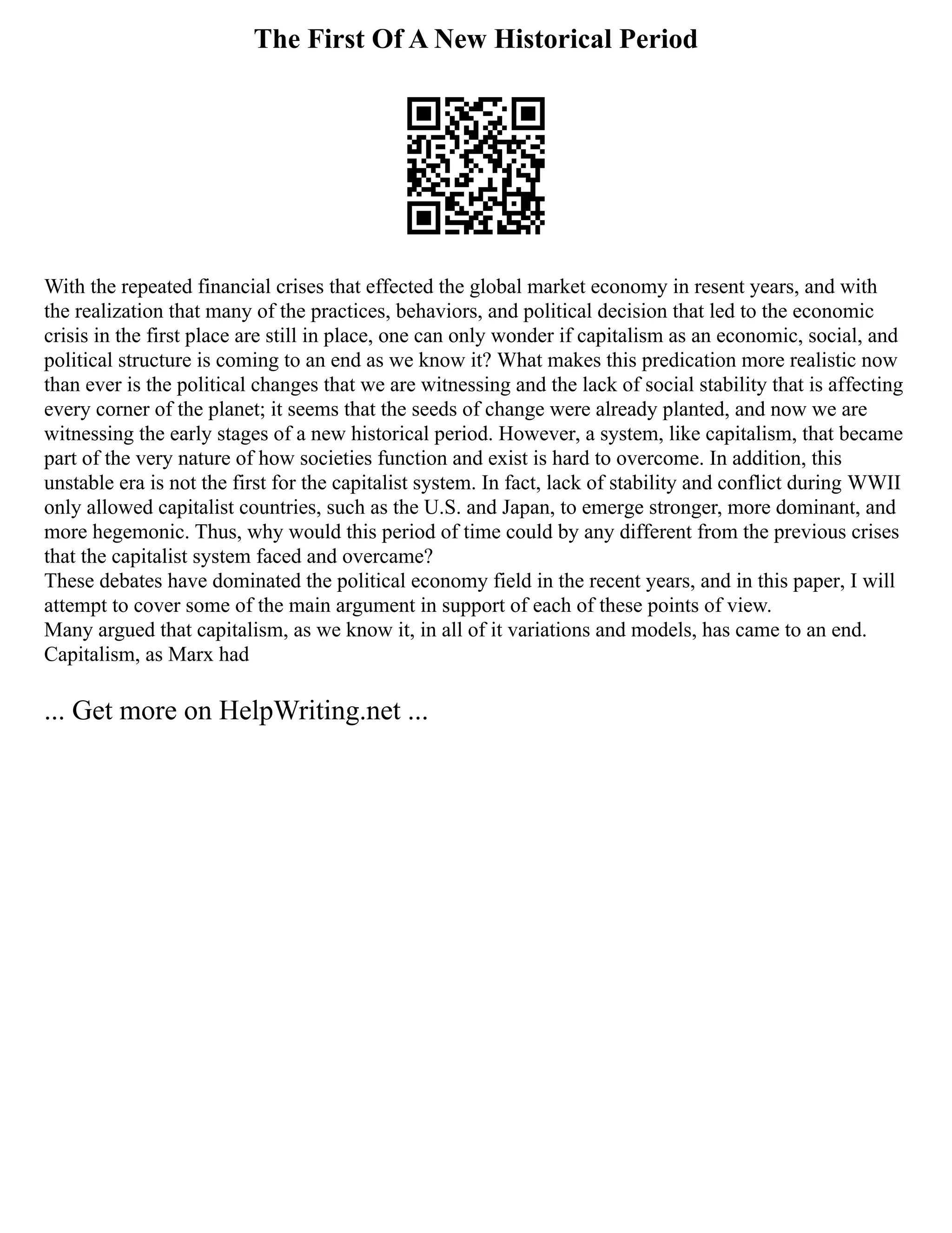 The First Of A New Historical Period
With the repeated financial crises that effected the global market economy in resent years, and with
the realization that many of the practices, behaviors, and political decision that led to the economic
crisis in the first place are still in place, one can only wonder if capitalism as an economic, social, and
political structure is coming to an end as we know it? What makes this predication more realistic now
than ever is the political changes that we are witnessing and the lack of social stability that is affecting
every corner of the planet; it seems that the seeds of change were already planted, and now we are
witnessing the early stages of a new historical period. However, a system, like capitalism, that became
part of the very nature of how societies function and exist is hard to overcome. In addition, this
unstable era is not the first for the capitalist system. In fact, lack of stability and conflict during WWII
only allowed capitalist countries, such as the U.S. and Japan, to emerge stronger, more dominant, and
more hegemonic. Thus, why would this period of time could by any different from the previous crises
that the capitalist system faced and overcame?
These debates have dominated the political economy field in the recent years, and in this paper, I will
attempt to cover some of the main argument in support of each of these points of view.
Many argued that capitalism, as we know it, in all of it variations and models, has came to an end.
Capitalism, as Marx had
... Get more on HelpWriting.net ...
 