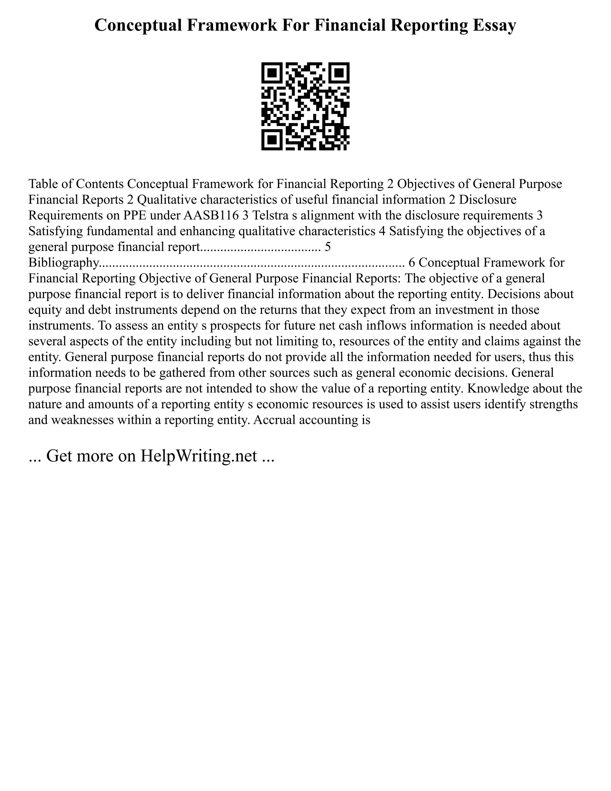 Conceptual Framework For Financial Reporting Essay
Table of Contents Conceptual Framework for Financial Reporting 2 Objectives of General Purpose
Financial Reports 2 Qualitative characteristics of useful financial information 2 Disclosure
Requirements on PPE under AASB116 3 Telstra s alignment with the disclosure requirements 3
Satisfying fundamental and enhancing qualitative characteristics 4 Satisfying the objectives of a
general purpose financial report.................................... 5
Bibliography........................................................................................... 6 Conceptual Framework for
Financial Reporting Objective of General Purpose Financial Reports: The objective of a general
purpose financial report is to deliver financial information about the reporting entity. Decisions about
equity and debt instruments depend on the returns that they expect from an investment in those
instruments. To assess an entity s prospects for future net cash inflows information is needed about
several aspects of the entity including but not limiting to, resources of the entity and claims against the
entity. General purpose financial reports do not provide all the information needed for users, thus this
information needs to be gathered from other sources such as general economic decisions. General
purpose financial reports are not intended to show the value of a reporting entity. Knowledge about the
nature and amounts of a reporting entity s economic resources is used to assist users identify strengths
and weaknesses within a reporting entity. Accrual accounting is
... Get more on HelpWriting.net ...
 