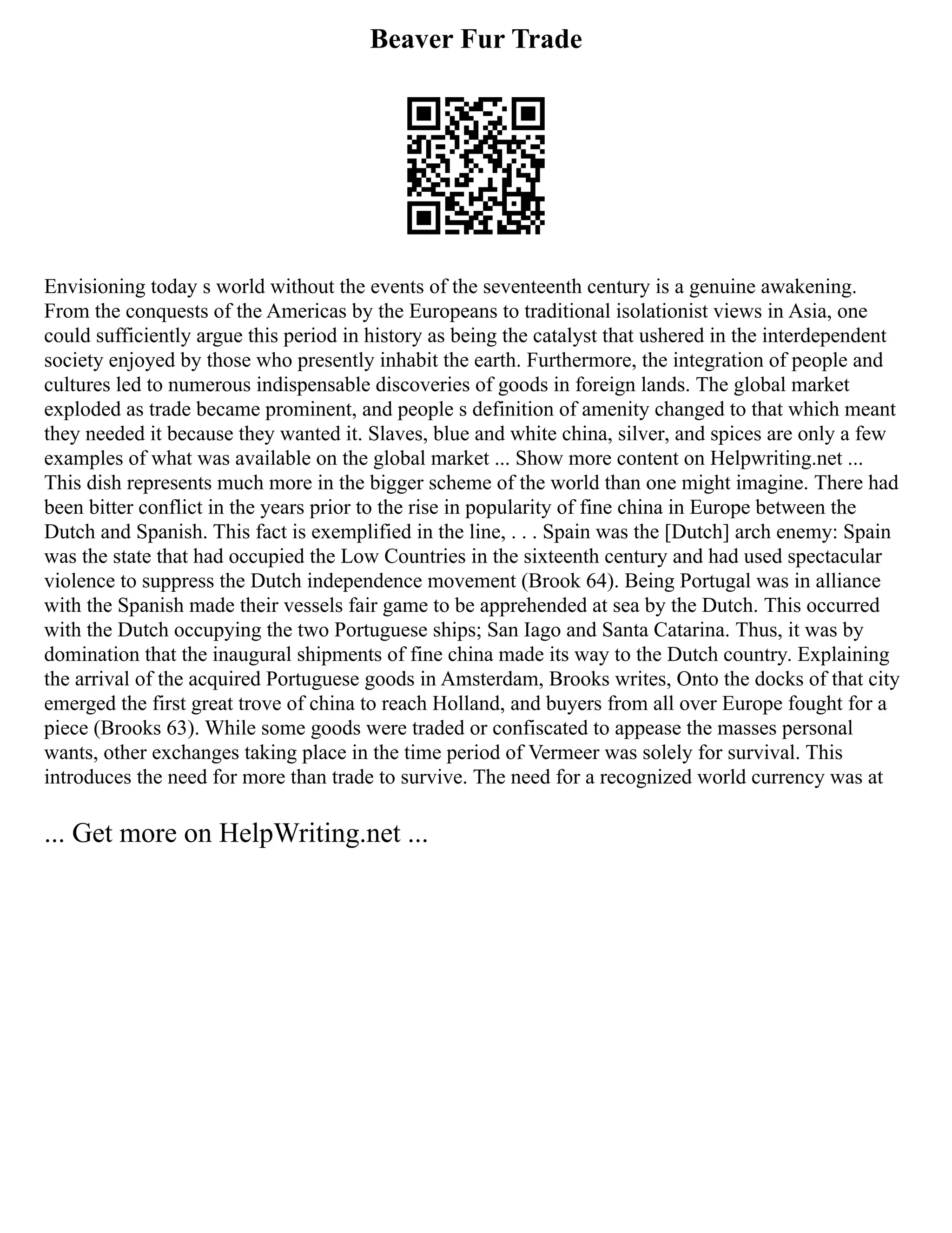 Beaver Fur Trade
Envisioning today s world without the events of the seventeenth century is a genuine awakening.
From the conquests of the Americas by the Europeans to traditional isolationist views in Asia, one
could sufficiently argue this period in history as being the catalyst that ushered in the interdependent
society enjoyed by those who presently inhabit the earth. Furthermore, the integration of people and
cultures led to numerous indispensable discoveries of goods in foreign lands. The global market
exploded as trade became prominent, and people s definition of amenity changed to that which meant
they needed it because they wanted it. Slaves, blue and white china, silver, and spices are only a few
examples of what was available on the global market ... Show more content on Helpwriting.net ...
This dish represents much more in the bigger scheme of the world than one might imagine. There had
been bitter conflict in the years prior to the rise in popularity of fine china in Europe between the
Dutch and Spanish. This fact is exemplified in the line, . . . Spain was the [Dutch] arch enemy: Spain
was the state that had occupied the Low Countries in the sixteenth century and had used spectacular
violence to suppress the Dutch independence movement (Brook 64). Being Portugal was in alliance
with the Spanish made their vessels fair game to be apprehended at sea by the Dutch. This occurred
with the Dutch occupying the two Portuguese ships; San Iago and Santa Catarina. Thus, it was by
domination that the inaugural shipments of fine china made its way to the Dutch country. Explaining
the arrival of the acquired Portuguese goods in Amsterdam, Brooks writes, Onto the docks of that city
emerged the first great trove of china to reach Holland, and buyers from all over Europe fought for a
piece (Brooks 63). While some goods were traded or confiscated to appease the masses personal
wants, other exchanges taking place in the time period of Vermeer was solely for survival. This
introduces the need for more than trade to survive. The need for a recognized world currency was at
... Get more on HelpWriting.net ...
 