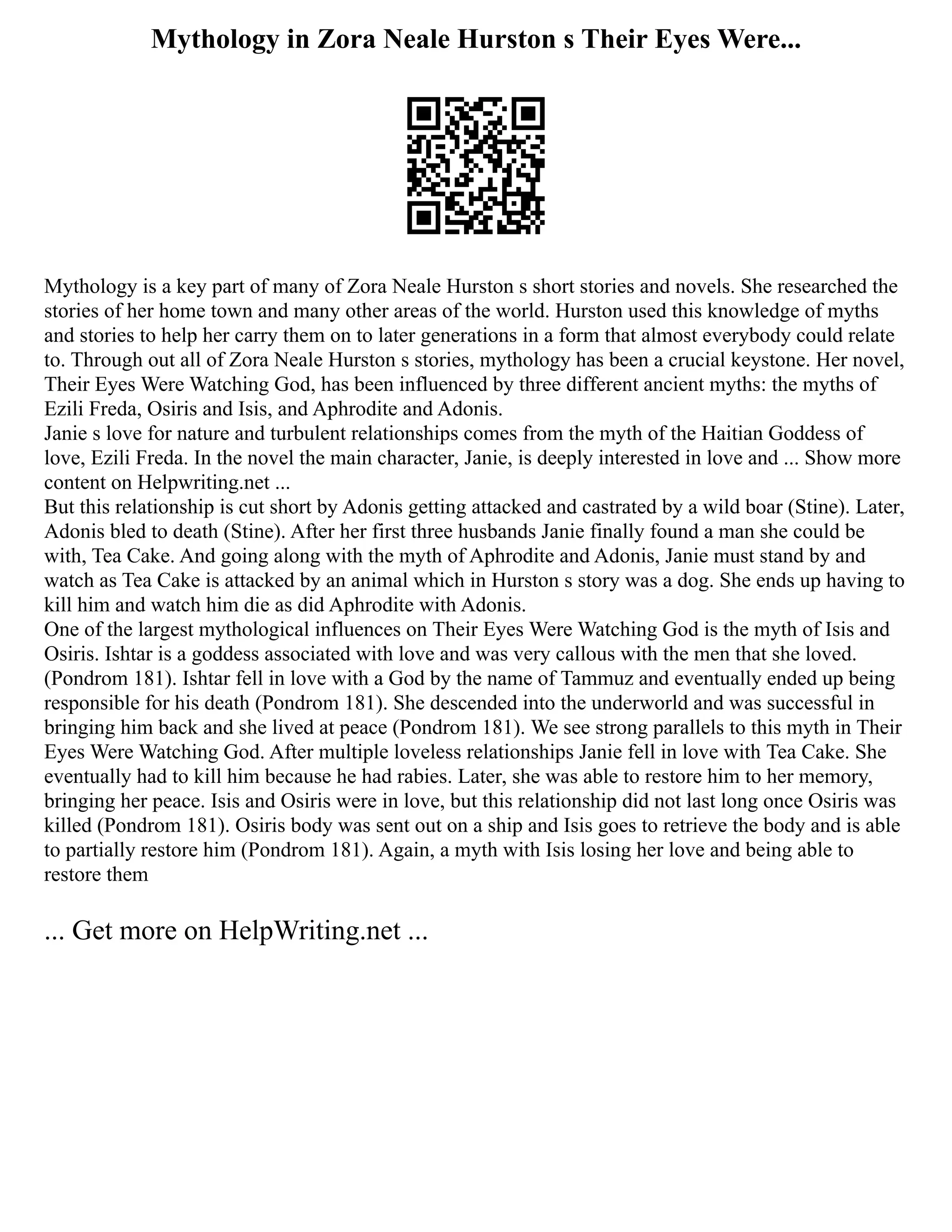 Mythology in Zora Neale Hurston s Their Eyes Were...
Mythology is a key part of many of Zora Neale Hurston s short stories and novels. She researched the
stories of her home town and many other areas of the world. Hurston used this knowledge of myths
and stories to help her carry them on to later generations in a form that almost everybody could relate
to. Through out all of Zora Neale Hurston s stories, mythology has been a crucial keystone. Her novel,
Their Eyes Were Watching God, has been influenced by three different ancient myths: the myths of
Ezili Freda, Osiris and Isis, and Aphrodite and Adonis.
Janie s love for nature and turbulent relationships comes from the myth of the Haitian Goddess of
love, Ezili Freda. In the novel the main character, Janie, is deeply interested in love and ... Show more
content on Helpwriting.net ...
But this relationship is cut short by Adonis getting attacked and castrated by a wild boar (Stine). Later,
Adonis bled to death (Stine). After her first three husbands Janie finally found a man she could be
with, Tea Cake. And going along with the myth of Aphrodite and Adonis, Janie must stand by and
watch as Tea Cake is attacked by an animal which in Hurston s story was a dog. She ends up having to
kill him and watch him die as did Aphrodite with Adonis.
One of the largest mythological influences on Their Eyes Were Watching God is the myth of Isis and
Osiris. Ishtar is a goddess associated with love and was very callous with the men that she loved.
(Pondrom 181). Ishtar fell in love with a God by the name of Tammuz and eventually ended up being
responsible for his death (Pondrom 181). She descended into the underworld and was successful in
bringing him back and she lived at peace (Pondrom 181). We see strong parallels to this myth in Their
Eyes Were Watching God. After multiple loveless relationships Janie fell in love with Tea Cake. She
eventually had to kill him because he had rabies. Later, she was able to restore him to her memory,
bringing her peace. Isis and Osiris were in love, but this relationship did not last long once Osiris was
killed (Pondrom 181). Osiris body was sent out on a ship and Isis goes to retrieve the body and is able
to partially restore him (Pondrom 181). Again, a myth with Isis losing her love and being able to
restore them
... Get more on HelpWriting.net ...
 