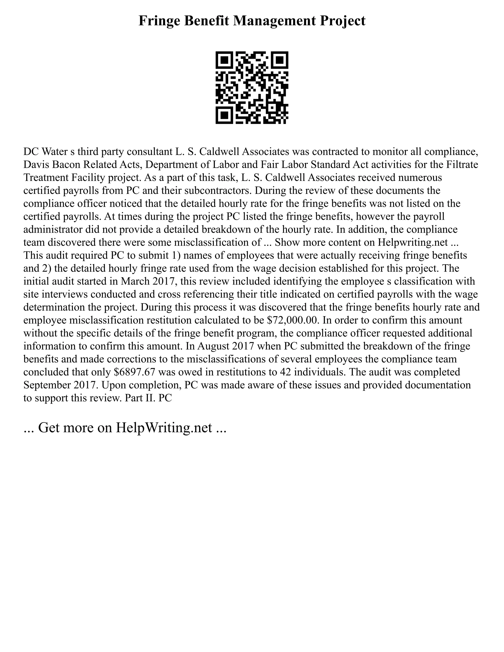 Fringe Benefit Management Project
DC Water s third party consultant L. S. Caldwell Associates was contracted to monitor all compliance,
Davis Bacon Related Acts, Department of Labor and Fair Labor Standard Act activities for the Filtrate
Treatment Facility project. As a part of this task, L. S. Caldwell Associates received numerous
certified payrolls from PC and their subcontractors. During the review of these documents the
compliance officer noticed that the detailed hourly rate for the fringe benefits was not listed on the
certified payrolls. At times during the project PC listed the fringe benefits, however the payroll
administrator did not provide a detailed breakdown of the hourly rate. In addition, the compliance
team discovered there were some misclassification of ... Show more content on Helpwriting.net ...
This audit required PC to submit 1) names of employees that were actually receiving fringe benefits
and 2) the detailed hourly fringe rate used from the wage decision established for this project. The
initial audit started in March 2017, this review included identifying the employee s classification with
site interviews conducted and cross referencing their title indicated on certified payrolls with the wage
determination the project. During this process it was discovered that the fringe benefits hourly rate and
employee misclassification restitution calculated to be $72,000.00. In order to confirm this amount
without the specific details of the fringe benefit program, the compliance officer requested additional
information to confirm this amount. In August 2017 when PC submitted the breakdown of the fringe
benefits and made corrections to the misclassifications of several employees the compliance team
concluded that only $6897.67 was owed in restitutions to 42 individuals. The audit was completed
September 2017. Upon completion, PC was made aware of these issues and provided documentation
to support this review. Part II. PC
... Get more on HelpWriting.net ...
 