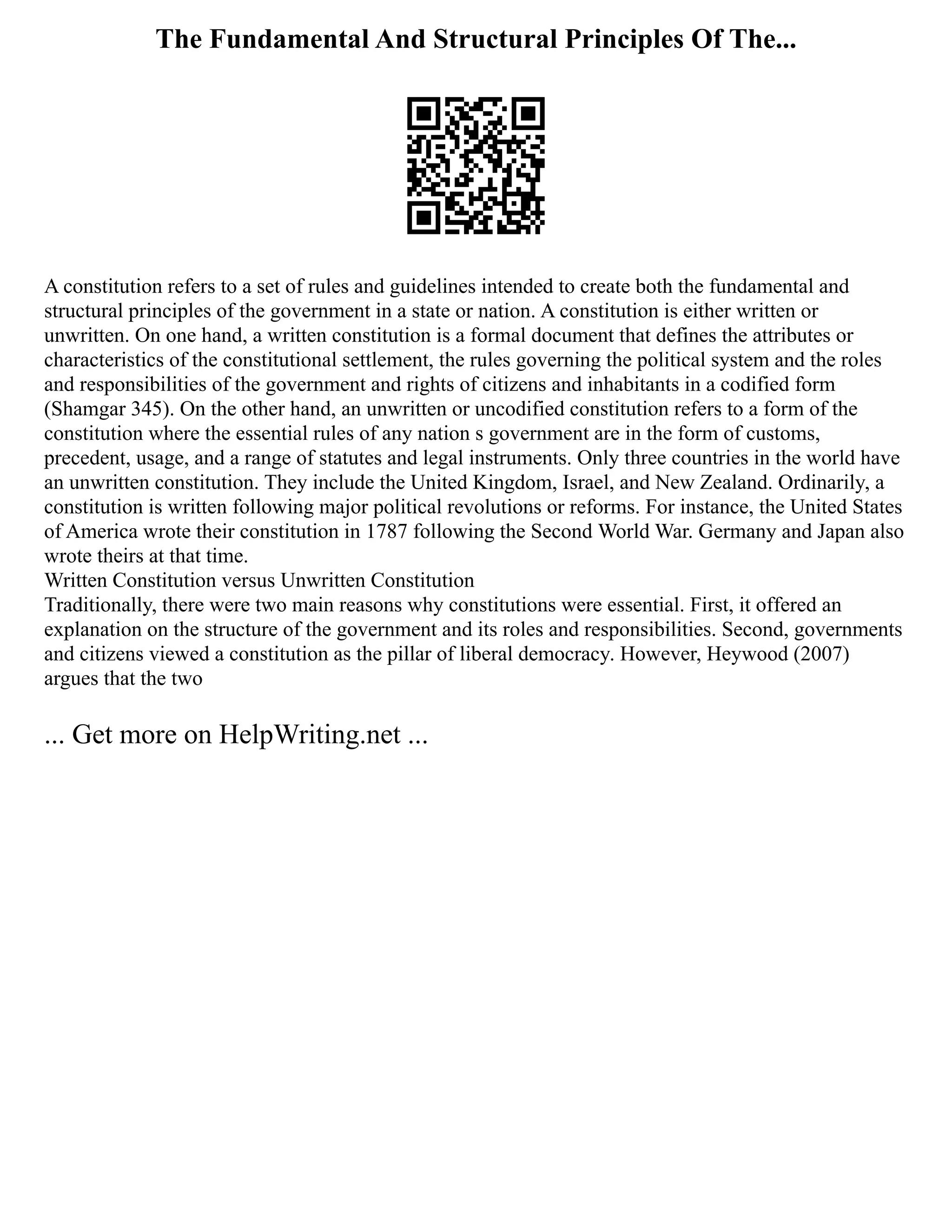 The Fundamental And Structural Principles Of The...
A constitution refers to a set of rules and guidelines intended to create both the fundamental and
structural principles of the government in a state or nation. A constitution is either written or
unwritten. On one hand, a written constitution is a formal document that defines the attributes or
characteristics of the constitutional settlement, the rules governing the political system and the roles
and responsibilities of the government and rights of citizens and inhabitants in a codified form
(Shamgar 345). On the other hand, an unwritten or uncodified constitution refers to a form of the
constitution where the essential rules of any nation s government are in the form of customs,
precedent, usage, and a range of statutes and legal instruments. Only three countries in the world have
an unwritten constitution. They include the United Kingdom, Israel, and New Zealand. Ordinarily, a
constitution is written following major political revolutions or reforms. For instance, the United States
of America wrote their constitution in 1787 following the Second World War. Germany and Japan also
wrote theirs at that time.
Written Constitution versus Unwritten Constitution
Traditionally, there were two main reasons why constitutions were essential. First, it offered an
explanation on the structure of the government and its roles and responsibilities. Second, governments
and citizens viewed a constitution as the pillar of liberal democracy. However, Heywood (2007)
argues that the two
... Get more on HelpWriting.net ...
 