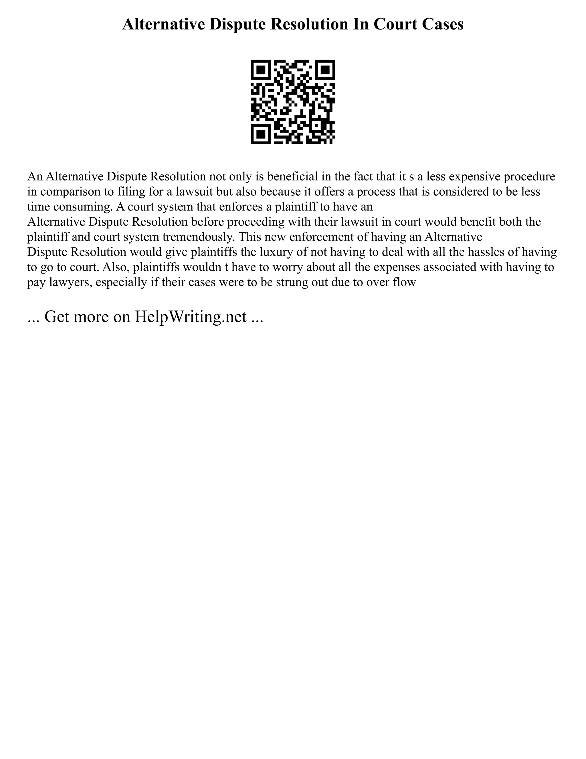 Alternative Dispute Resolution In Court Cases
An Alternative Dispute Resolution not only is beneficial in the fact that it s a less expensive procedure
in comparison to filing for a lawsuit but also because it offers a process that is considered to be less
time consuming. A court system that enforces a plaintiff to have an
Alternative Dispute Resolution before proceeding with their lawsuit in court would benefit both the
plaintiff and court system tremendously. This new enforcement of having an Alternative
Dispute Resolution would give plaintiffs the luxury of not having to deal with all the hassles of having
to go to court. Also, plaintiffs wouldn t have to worry about all the expenses associated with having to
pay lawyers, especially if their cases were to be strung out due to over flow
... Get more on HelpWriting.net ...
 